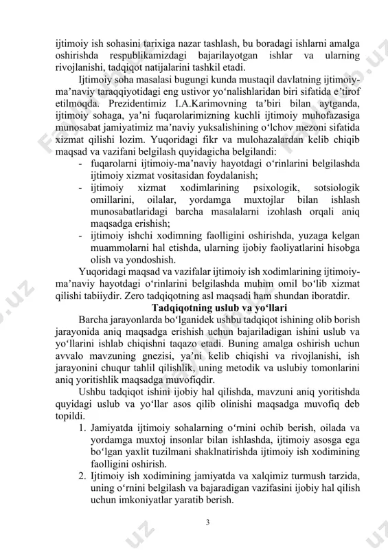 iyatlarini hisobga olish va yondoshish. yuqoridagi maqsad va vazifalar ijtimoiy ish xodimlarining ijtimoiy-maʼnaviy hayotdagi oʻrinlarini belgilashda muhim omil boʻlib xizmat qilishi tabiiydir. zero tadqiqotning asl maqsadi ham shundan iboratdir. tadqiqotning uslub va yoʻllari barcha jarayonlarda boʻlganidek ushbu tadqiqot ishining olib borish jarayonida aniq maqsadga erishish uchun bajariladigan ishini uslub va yoʻllarini ishlab chiqishni taqazo etadi. buning amalga oshirish uchun avvalo mavzuning gnezisi, yaʼni kelib chiqishi va rivojlanishi, ish jarayonini chuqur tahlil qilishlik, uning metodik va uslubiy tomonlarini aniq yoritishlik maqsadga muvofiqdir. ushbu tadqiqot ishini ijobiy hal qilishda, mavzuni aniq yoritishda quyidagi uslub va yoʻllar asos qilib olinishi maqsadga muvofiq deb topildi. 1. jamiyatda ijtimoiy sohalarning oʻrnini ochib berish, oilada va yordamga muxtoj insonlar bilan ishlashda, ijtimoiy asosga ega boʻlgan yaxlit tuzilmani shaklnatirishda ijtimoiy ish xodimining faolligini oshirish. 2. ijtimoiy ish xodimining jamiyatda va xalqimiz turmush tarzida, uning oʻrnini belgilash va bajaradigan vazifasini ijobiy hal qilish uchun imkoniyatlar yaratib berish. 3. …