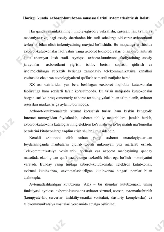 day kutubxonaki, uning funksiyasi, ayniqsa, axborot-kutubxona axborot xizmati, asosan, avtomatlashtirish (kompyuterlar, serverlar, tashkiliy-texnika vositalari, dasturiy komplekslar) va telekommunikatsiya vositalari yordamida amalga oshiriladi. avtomatlashtirilgan kutubxona (ak) tizimlarining rivoji axborot texnologiyalarining umumiy rivojini o‘zida to‘liq aks ettiradi. kompyuter bajaradigan ishi va tarkibiga ko‘ra odatdagi kutubxonaga juda o‘xshab ketadi. kompyuter texnologiyasida ishlatiladigan ba’zi bir atamalar, masalan, «boshlang‘ich modullar kutubxonasi», «katalog», «yuklanadigan modullar kutubxonasi» kabilar shular jumlasidandir. shaxsiy kompyuter orqali iste’molchiga xizmat ko‘rsatish jarayoni ham kitobxonlarga kutubxonada ko‘rsatilayotgan xizmatga o‘xshab ketadi. katalogdan ma’lumotlar qidirish, ma’lumotlarni saqlash jarayoni, kataloglashtirish ko‘rsatkichlarini tasniflash va boshqalar bir-biriga o‘xshash. bularning hammasi axborot-kutubxona jarayonlarini avtomatlashtirish mumkinligini ko‘rsatadi. ya’ni axborot-kutubxonadagi asosiy jarayonlar: ma’lumotlarni yig‘ish, saqlash, ishlov berish, qidirish va uzatishni to‘liq avtomatlashtirish mumkin. axborot-kutubxonalarni avtomatlashtirish usullari joriy qilinmasidan avval ular faqat o‘zlarining kitobxonlariga xizmat qil- ganlar. aniq bir kutubxonaga a’zo bo‘lgan kitobxon faqat shu ku tubxona axborot resursidan foydalana olgan, mazkur kutubxonada bo‘lmagan axborot resursidan faqat «kutubxonalararo abonement» orqali foydalanish mumkin …