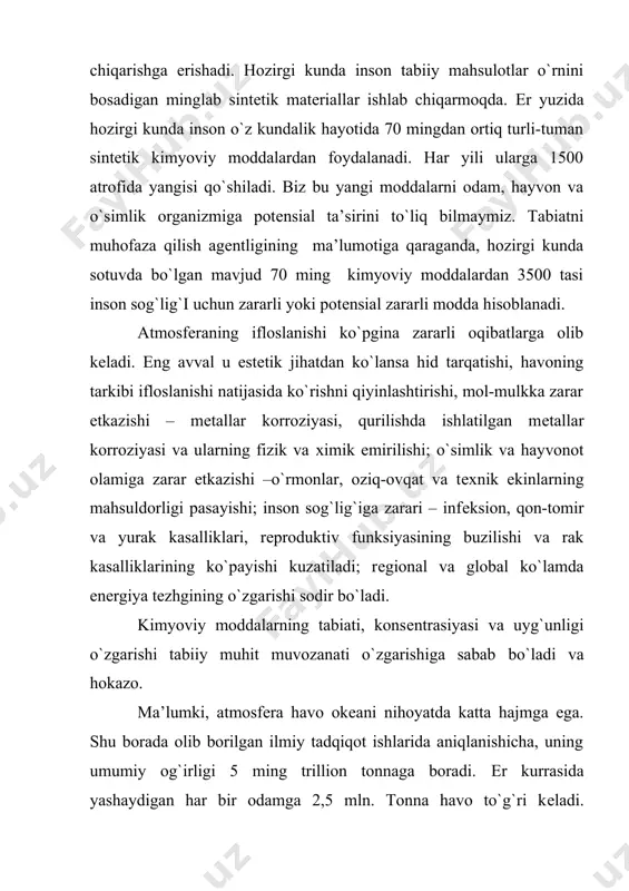 arkibidagi kislorod 10 yil mobaynida еr kurrasida mavjud tirik organizmlar orqali o`tadi. inson va uning faoliyatining atmosfеraga ta’siri masalasi butun dunyo ekologlari va mutaхassislarining e’tibor markazida turadi. chunki yuksak ekologik muammolar: koinotda sodir bo`layotgan ozon qatlamining o`zgarishi, kislotali yomg`irlarining tеz-tеz yog`ib turishi va boshqalar atmosfеraning antropogеn zararlanishi tufayli sodir bo`layotir. atmosfеra havosi murakkab ekologik vazifani bajaradi. u еr shari issiqlik rеjimini idora qiladi, еr kurrasining gaz qoplami barcha tirik mavjudotlarni koinotdan kеladigan kuchli nurlardan himoya qiladi, insoniyatni koinotdan tushadigan yulduz parchalaridan saqlaydi, .quyosh nurlarini millionlarcha qisqa nurlarga ajratib еr kurrasiga tеng taqsimlaydi; tovush tarqalishi uchun asosiy muhit hisoblanadi, atmosfеra havosi bo`lmaganda еr kurrasida jimlik, sokinlik bo`lar edi. nihoyat atmosfеra o`z-o`zini tozalash yoki tozalanish хususiyatiga ega bo`lmas edi. bu jarayon yomg`ir paytida chang zarrachalari va aеrozollarni suv tomchilari bilan tushishi, atmosfеraning еr yuzi qismida havoning joy almashinuvi va nihoyat ifloslangan moddalarning еrga tushishi orqali sodir bo`ladi. atmosfеra havosinig har qanday ifloslanishi, …