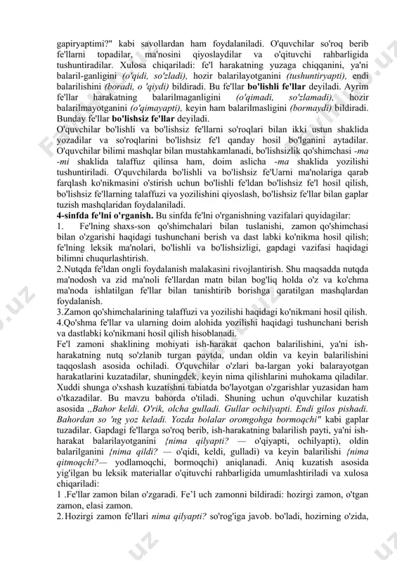 omonidan balarilsa, nima qildilar?, nima qilyaptilar?, nima qilmoqchilar? so'roqlarini be-rishni bilishlari zarur. bunday so'roqlarga javob berishga o'rgatish o'z navbatida, fe'l zamonlarini o'rganishga tayyorlash demakdir. 1-sinfda morfologik so'roq so'z nimani bildirishini aniqlash maqsadida beriladi. o'quvchilarni so'zga so'roq berishga, o'qituvchi bergan so'rog'iga javob bo'ladigan so'zlarni tanlashga, so'zni so'roqqa mos ravishda o'zgartirishga (nima qildi? — o'qidi, nima qilamiz? — o'qiymiz, nima qilmoqchi? — o'qimoqchi kabi) o'rgatiladi. 2—3-sinflarda fe'lni o'rganish. bu bosqichning asosiy vazifasi ,,fe'l — so'z turkumi" degan tushunchani shakllantirish, boiishli va bo'lishsiz fe'llarning ma'nosi va shakliga qarab farqlash ko'nikmasini hosil qilish, bo'lishsizlik qo'shimchasi (-ma) ning talaffuzi va imiosini o'rgatish hisoblanadi. fe'lning harakat bildirishi yuzasidan o'quvchilarda aniq tasavvur hosil qilish uchun o'qituvchi ularga shu darsdagi mehnat jarayonini tasvirlashni, ya'ni o'quvchilarning o'zlari balarayotgan ish-harakatni aytishni so'raydi, suhbat o'tkazadi. suhbatda ,,o'qituvchi nima qildi? o'quvchilar nima qildilar? hozir o'qituvchi nima qilyapti? o'quvchilar nima qilyaptilar? endi o'quvchilar nima qiladilar? o'qituvchi nima qiladi?" kabi savollardan ham foydalanadi. suhbat …