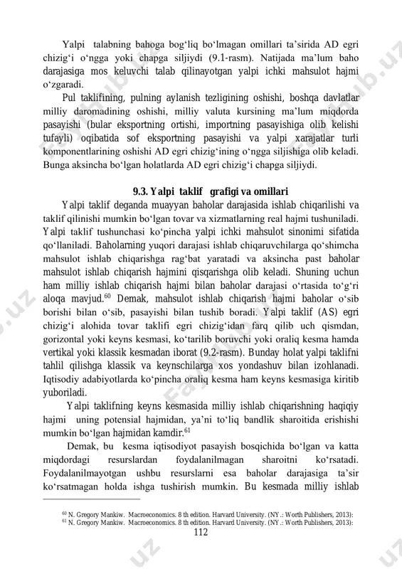 ishi, importning pasayishiga olib kelishi tufayli) oqibatida sof eksportning pasayishi va yalpi xarajatlar turli komponentlarining oshishi ad egri chizig‘ining o‘ngga siljishiga olib keladi. bunga aksincha bo‘lgan holatlarda ad egri chizig‘i chapga siljiydi. 9.3. yalpi taklif grafigi va omillari yalpi taklif deganda muayyan baholar darajasida ishlab chiqarilishi va taklif qilinishi mumkin bo‘lgan tovar va xizmatlarning real hajmi tushuniladi. yalpi taklif tushunchasi ko‘pincha yalpi ichki mahsulot sinonimi sifatida qo‘llaniladi. baholarning yuqori darajasi ishlab chiqaruvchilarga qo‘shimcha mahsulot ishlab chiqarishga rag‘bat yaratadi va aksincha past baholar mahsulot ishlab chiqarish hajmini qisqarishga olib keladi. shuning uchun ham milliy ishlab chiqarish hajmi bilan baholar darajasi o‘rtasida to‘g‘ri aloqa mavjud.60 demak, mahsulot ishlab chiqarish hajmi baholar o‘sib borishi bilan o‘sib, pasayishi bilan tushib boradi. yalpi taklif (as) egri chizig‘i alohida tovar taklifi egri chizig‘idan farq qilib uch qismdan, gorizontal yoki keyns kesmasi, ko‘tarilib boruvchi yoki oraliq kesma hamda vertikal yoki klassik kesmadan iborat (9.2-rasm). bunday holat yalpi …