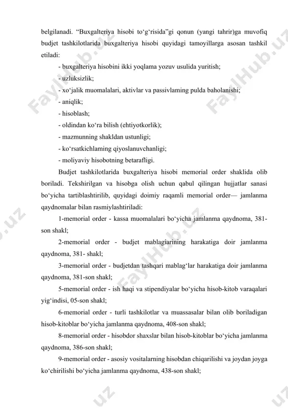 “buxgalteriya hisobi to‘g‘risida”gi qonun (yangi tahrir)ga muvofiq budjet tashkilotlarida buxgalteriya hisobi quyidagi tamoyillarga asosan tashkil etiladi: - buxgalteriya hisobini ikki yoqlama yozuv usulida yuritish; - uzluksizlik; - xo‘jalik muomalalari, aktivlar va passivlaming pulda baholanishi; - aniqlik; - hisoblash; - oldindan ko‘ra bilish (ehtiyotkorlik); - mazmunning shakldan ustunligi; - ko‘rsatkichlaming qiyoslanuvchanligi; - moliyaviy hisobotning betarafligi. budjet tashkilotlarida buxgalteriya hisobi memorial order shaklida olib boriladi. tekshirilgan va hisobga olish uchun qabul qilingan hujjatlar sanasi bo‘yicha tartiblashtirilib, quyidagi doimiy raqamli memorial order— jamlanma qaydnomalar bilan rasmiylashtiriladi: 1-memorial order - kassa muomalalari bo‘yicha jamlanma qaydnoma, 381-son shakl; 2-memorial order - budjet mablagiarining harakatiga doir jamlanma qaydnoma, 381- shakl; 3-memorial order - budjetdan tashqari mablag‘lar harakatiga doir jamlanma qaydnoma, 381-son shakl; 5-memorial order - ish haqi va stipendiyalar bo‘yicha hisob-kitob varaqalari yig‘indisi, 05-son shakl; 6-memorial order - turli tashkilotlar va muassasalar bilan olib boriladigan hisob-kitoblar bo‘yicha jamlanma qaydnoma, 408-son shakl; 8-memorial order - hisobdor shaxslar …