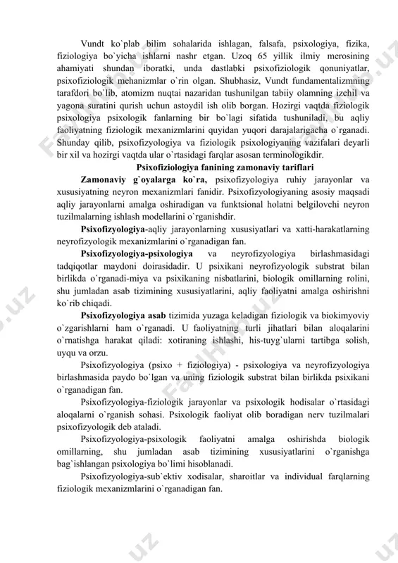 a va identifikatsiyalanadigan qismlar to`plami mavjudligini aytib o`tadi. vilgelm vundt ko`pincha zamonaviy psixologiyaning otalaridan biri deb ataladi. uning bir nechta asarlari, masalan, «fiziologik psixologiya tamoyillari» psixologiya sohasidagi klassik va asosiy manbalardan biridir. ammo, vaqt o`tishi bilan, psixologiya fanlari rivojlanishi vundt natijalarining zamonaviy tadqiqotlarga ta`siri ko`plab mutaxassislar tomonidan qayta o`rganilmoqda. vundt ko`plab bilim sohalarida ishlagan, falsafa, psixologiya, fizika, fiziologiya bo`yicha ishlarni nashr etgan. uzoq 65 yillik ilmiy merosining ahamiyati shundan iboratki, unda dastlabki psixofiziologik qonuniyatlar, psixofiziologik mehanizmlar o`rin olgan. shubhasiz, vundt fundamentalizmning tarafdori bo`lib, atomizm nuqtai nazaridan tushunilgan tabiiy olamning izchil va yagona suratini qurish uchun astoydil ish olib borgan. hozirgi vaqtda fiziologik psixologiya psixologik fanlarning bir bo`lagi sifatida tushuniladi, bu aqliy faoliyatning fiziologik mexanizmlarini quyidan yuqori darajalarigacha o`rganadi. shunday qilib, psixofizyologiya va fiziologik psixologiyaning vazifalari deyarli bir xil va hozirgi vaqtda ular o`rtasidagi farqlar asosan terminologikdir. psixofiziologiya fanining zamonaviy tariflari zamonaviy g`oyalarga ko`ra, psixofizyologiya ruhiy jarayonlar va xususiyatning neyron mexanizmlari …