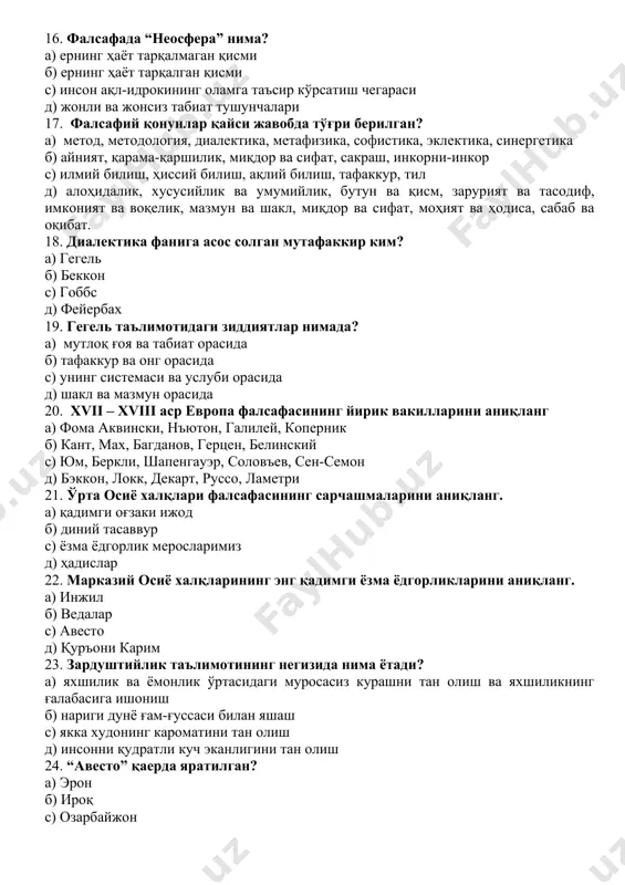) алоҳидалик, хусусийлик ва умумийлик, бутун ва қисм, зарурият ва тасодиф, имконият ва воқелик, мазмун ва шакл, миқдор ва сифат, моҳият ва ҳодиса, сабаб ва оқибат. 18. диалектика фанига асос солган мутафаккир ким? а) гегель б) беккон с) гоббс д) фейербах 19. гегель таълимотидаги зиддиятлар нимада? а) мутлоқ ғоя ва табиат орасида б) тафаккур ва онг орасида с) унинг системаси ва услуби орасида д) шакл ва мазмун орасида 20. xvii – xviii аср европа фалсафасининг йирик вакилларини аниқланг а) фома аквински, нъютон, галилей, коперник б) кант, мах, багданов, герцен, белинский с) юм, беркли, шапенгауэр, соловъев, сен-семон д) бэккон, локк, декарт, руссо, ламетри 21. ўрта осиё халқлари фалсафасининг сарчашмаларини аниқланг. а) қадимги оғзаки ижод б) диний тасаввур с) ёзма ёдгорлик меросларимиз д) ҳадислар 22. марказий осиё халқларининг энг қадимги ёзма ёдгорликларини аниқланг. а) инжил б) ведалар с) авесто д) қуръони карим 23. зардуштийлик таълимотининг негизида нима ётади? а) яхшилик ва ёмонлик …