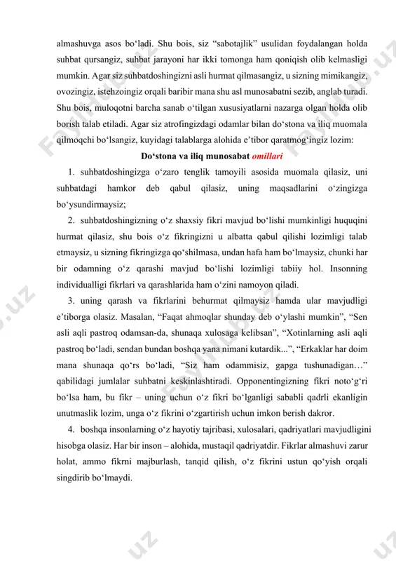z, uning maqsadlarini o‘zingizga bo‘ysundirmaysiz; 2. suhbatdoshingizning o‘z shaxsiy fikri mavjud bo‘lishi mumkinligi huquqini hurmat qilasiz, shu bois o‘z fikringizni u albatta qabul qilishi lozimligi talab etmaysiz, u sizning fikringizga qo‘shilmasa, undan hafa ham bo‘lmaysiz, chunki har bir odamning o‘z qarashi mavjud bo‘lishi lozimligi tabiiy hol. insonning individualligi fikrlari va qarashlarida ham o‘zini namoyon qiladi. 3. uning qarash va fikrlarini behurmat qilmaysiz hamda ular mavjudligi e’tiborga olasiz. masalan, “faqat ahmoqlar shunday deb o‘ylashi mumkin”, “sen asli aqli pastroq odamsan-da, shunaqa xulosaga kelibsan”, “xotinlarning asli aqli pastroq bo‘ladi, sendan bundan boshqa yana nimani kutardik...”, “erkaklar har doim mana shunaqa qo‘rs bo‘ladi, “siz ham odammisiz, gapga tushunadigan…” qabilidagi jumlalar suhbatni keskinlashtiradi. opponentingizning fikri noto‘g‘ri bo‘lsa ham, bu fikr – uning uchun o‘z fikri bo‘lganligi sababli qadrli ekanligin unutmaslik lozim, unga o‘z fikrini o‘zgartirish uchun imkon berish dakror. 4. boshqa insonlarning o‘z hayotiy tajribasi, xulosalari, qadriyatlari mavjudligini hisobga olasiz. har bir inson – …