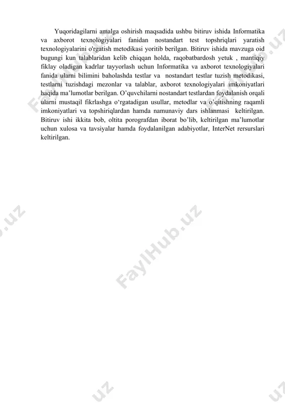 keltirilgan ma’lumotlar uchun xulosa va tavsiyalar hamda foydalanilgan adabiyotlar, internet rersurslari keltirilgan. munradija kirish ………………………………………………………………… 3 i-bob: informatika va axborot texnologiyalari fanidan o’quvchilar bilimini baholashning nazariy asoslari 7 1.1. о‘quvchilar bilimini baholash va nazorat qilish usullari, testlarning o’rni ………………………………………………..………. 1.2 test va nostandart test tuzish va uning nazariy asoslari. testologiya ……………………………………………………………… 16 1.3 test turlari va nostandart testlar ……………………………... 19 ii-bob. informatika va axborot texnologiyalari fanidan nostandart test topshriqlari yaratish texnologiyalarini o'rgatish metodikasi 28 2.1. umumiy o‘rta ta’lim maktablarida nostandart test topshriqlari yaratish uchun mo’ljallangan dasturilar.………………………………. 2.2. umumiy o‘rta ta’lim maktablarida nostandart test topshriqlari va ulardan mashg’ulotlarida foydalanish …………………………….…… 38 2.3. umumiy o‘rta ta’lim maktablarida informatika va axborot texnologiyalari fanida nostandart testlar o’tkazish imkoniyatlaridan foydalanish bo’yicha namunaviy dars ishlanmasi……... 44 xulosalar va tavsiyalar……………………………… 50 foydalanilgan adabiyotlar ro’yxati…………… 52 ilovalar 53 bitiruv ishi mavzusining dolzarbligi: bugungi kunda respublikamizda ta'lim tizimida yuqori islohotlar yo‘lga qo‘yildiki, bunda ta'lim-tarbiya jarayoniga zamonaviy raqamli texnologiyalarini olib …