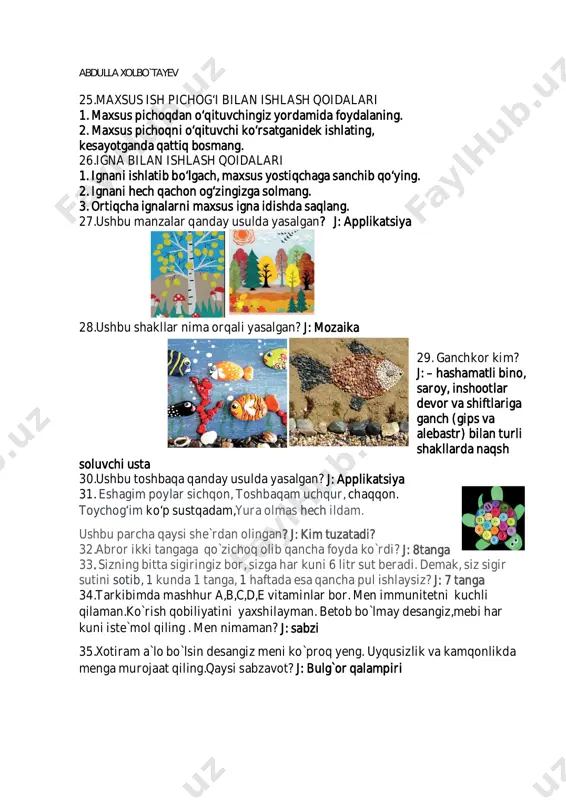 6. qaychini ishlatayotganda qirqish chizig‘i yo‘nalishini hamda materialni ushlab turgan chap qo‘l barmoqlarini kuzatib turing. 7. yaroqsiz qaychini ishlatmang, uni o‘qituvchingizga topshiring. 24.bigizdan foydalanish qoidalari 1. bigiz bilan ishlaganingizda ustozingiz yoki ota-onangiz ko‘magiga tayaning. 2. bigizni o‘rinsiz ishlatmang. 3. sirti silliq va sirpanchiq bo‘lgan qattiq buyumlarni bigiz bilan teshmang. 4. teshiladigan buyumni qo‘lingizda ushlamang,uni stol, taglik ustiga qo‘yib teshing. abdulla xolbo`tayev 25.maxsus ish pichog‘i bilan ishlash qoidalari 1. maxsus pichoqdan o‘qituvchingiz yordamida foydalaning. 2. maxsus pichoqni o‘qituvchi ko‘rsatganidek ishlating, kesayotganda qattiq bosmang. 26.igna bilan ishlash qoidalari 1. ignani ishlatib bo‘lgach, maxsus yostiqchaga sanchib qo‘ying. 2. ignani hech qachon og‘zingizga solmang. 3. ortiqcha ignalarni maxsus igna idishda saqlang. 27.ushbu manzalar qanday usulda yasalgan? j: applikatsiya 28.ushbu shakllar nima orqali yasalgan? j: mozaika 29. ganchkor kim? j: – hashamatli bino, saroy, inshootlar devor va shiftlariga ganch (gips va alebastr) bilan turli shakllarda naqsh soluvchi usta 30.ushbu toshbaqa qanday usulda yasalgan? j: applikatsiya …