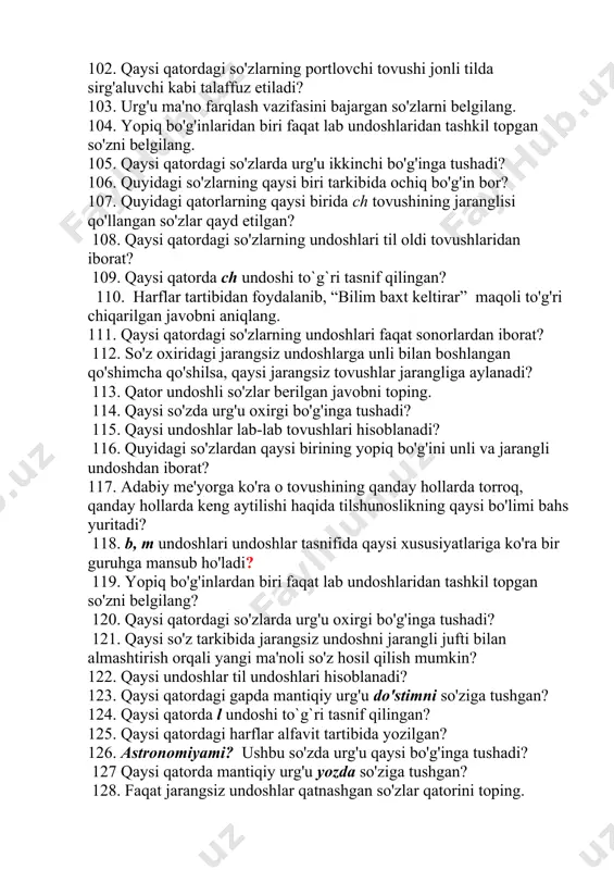 gsiz jufti qo’llangan? 99. qaysi qatordagi so'zlar urg'usi aksariyat hollarda birinchi bo'g'inda bo'ladi? 100. qaysi so'zda ochiq bo'g'in qo'llangan? 101. qaysi jumlada gap urg'usi o'qituvchimiz so'ziga tushgan? 102. qaysi qatordagi so'zlarning portlovchi tovushi jonli tilda sirg'aluvchi kabi talaffuz etiladi? 103. urg'u ma'no farqlash vazifasini bajargan so'zlarni belgilang. 104. yopiq bo'g'inlaridan biri faqat lab undoshlaridan tashkil topgan so'zni belgilang. 105. qaysi qatordagi so'zlarda urg'u ikkinchi bo'g'inga tushadi? 106. quyidagi so'zlarning qaysi biri tarkibida ochiq bo'g'in bor? 107. quyidagi qatorlarning qaysi birida ch tovushining jaranglisi qo'llangan so'zlar qayd etilgan? 108. qaysi qatordagi so'zlarning undoshlari til oldi tovushlaridan iborat? 109. qaysi qatorda ch undoshi to`g`ri tasnif qilingan? 110. harflar tartibidan foydalanib, “bilim baxt keltirar” maqoli to'g'ri chiqarilgan javobni aniqlang. 111. qaysi qatordagi so'zlarning undoshlari faqat sonorlardan iborat? 112. so'z oxiridagi jarangsiz undoshlarga unli bilan boshlangan qo'shimcha qo'shilsa, qaysi jarangsiz tovushlar jarangliga aylanadi? 113. qator undoshli so'zlar berilgan javobni toping. 114. qaysi so'zda urg'u …