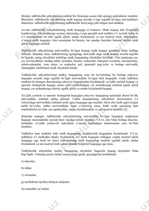 ‘z mol-mulki asosida va (yoki) jalb etilgan mol-mulk asosida amalga oshirilishi mumkin» (14-m). demak, tadbirkorlik subyektining mulkini biz qonunga asosan ikki qismga ajratishimiz mumkin. birinchisi, tadbirkorlik subyektining mulk huquqi asosida o‘ziga tegishli bo‘lgan mol-mulklari; ikkinchisi, tadbirkorlik subyektining tadbirkorlik faoliyatiga jalb etilgan mol-mulklar. avvalo tadbirkorlik subyektlarining mulk huquqiga to‘xtalamiz. mulk huquqi deb (fuqarolik kodeksining 164-moddasiga asosan) shaxsning o‘ziga qarashli mol-mulkka o‘z xoxishi bilan va o‘z manfaatlarini ko‘zlab egalik qilish, undan foydalanish va uni tasarruf etish, shuningdek, o‘zining mulk huquqini, kim tomonidan bo‘lmasin, har qanday buzishni bartaraf etishni talab qilish huquqiga aytiladi. tadbirkorlik subyektining mol-mulkka bo‘lgan huquqi mulk huquqi normalari bilan tartibga solinadi. shunday ekan, tadbirkorning egaligidagi mol-mulk unga mulk huquqi asosida tegishli bo‘lganda, uning obyektlari tarkibiga mulk huquqining obyektlari kiritiladi. ular jumlasiga yer, yer osti boyliklari, boshqa tabiiy zaxiralar, binolar, inshootlar, transport vositalari, mexanizmlar, asbob-uskunalar, xom ashyo va mahsulot, pul, qimmatli qog‘ozlar va boshqa mol-mulk, shuningdek intellektual mulk obyektlari kiradi. tadbirkorlik …