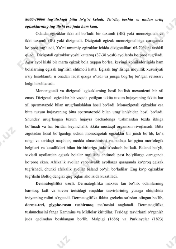 erisidagi naqshlar tasvirlarining yuzaga chiqishida irsiyatning rolini о‘rgatadi. dermatoglifika ikkita grekcha sо‘zdan olingan bо‘lib, derma-teri, glyphe-rasm tushirmoq ma’nosini anglatadi. dermatoglifika tushunchasini fanga kammins va midlolar kiritdilar. teridagi tasvirlarni о‘rganish juda qadimdan boshlangan bо‘lib, malpigi (1686) va purkinyelar (1823) о‘zlarining anatomiya sohasidagi ishlarida barmoqlaridagi tasvirlarning xillarini kо‘rsatganlar. teridagi murakkab tasvirlar epidermisda derma qavatidan hosil bо‘lgan bо‘rtmachalar xisobiga paydo bо‘ladi. barmoqlar uchida hosil bо‘lgan naqshlar esa, har bir irqqa mansub kishilarda о‘ziga xos kо‘rinishga ega. rus, ukrain va beloruslarda barmoqlar terisidagi naqshlar tasviri bir-biriga juda о‘xshash. bu ularning kelib chiqishi birligini bildiradi. lekin barmoqdagi bu naqshlar har bir kishida alohida kо‘rinihga ega bо‘lib, bir kishinini ikkinchisiga sira о‘xshamaydi. teridagi bunday xususiyatlarni birinchi bо‘lib, f.galton payqadi va angliya politsiya mahkamalarida jinoyatchilarni topishda barmoq izlaridan foydalanishni taklif qildi. yaqin kunlargacha о‘rta osiyo halqlari hujjatlarga imzo о‘rniga barmoq izlarini tushirganlar. yer sharida monozigotali egizaklardan tashqari barmoqlar terisidagi tasvirlar bir xil bо‘lgan ikki kishini topib bо‘lmaydi. …