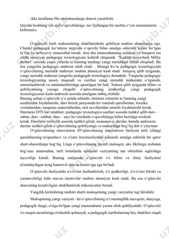 a sharoit yaratilishi. quyida boshlang‘ich sinf o‘quvchilariga mo‘ljallangan bir nechta o‘yin namunalarini keltiramiz. o‘qituvchi kasb mahoratining shakllanishida qobiliyat muhim ahamiyatga ega. chunki pedagogik ko‘nikma negizida o‘quvchi bilan amalga oshirishi lozim bo‘lgan ta’lim va tarbiyaviy munosabat turadi. ana shu munosabatning uzluksiz va barqaror tus olishi muayyan pedagogic texnologiyani keltirib chiqaradi. “kadrlar tayyorlash milliy dasturi” asosida yaqin yillarda ta’limning mutlaqo yangi metidikasi ishlab chiqiladi. bu esa yangicha pedagogic mahorat talab etadi. . shunga ko‘ra pedagogic texnologiyada o‘qituvchining metodik mahorati muhim ahamiyat kasb etadi. aniqroq qilib aytganda, yangi metodik mahorat-yangicha pedagogik texnologiya demakdir. yangicha pedagogic texnologiyaning asosiy maqsadi va vazifasi yangi metodik mahoratni o‘rganish, umumlashtirish va ommalashtirishga qaratilgan bo‘ladi. xulosa qilib aytganda bilim va qobiliyatining yuzaga chiqishi o‘qituvchining ijodkorligi, yangi pedagogik texnologiyasini kasb-mahorati asosida amalgam tatbiq etishdir. buning uchun o‘qituvchi o‘z ustida ishlashi, tinimsiz izlanishi ta’limning yangi usullaridan foydalanishi, dars berish jarayonida ko‘rsatmali qurollardan, texnika vositalaridan, tarqatma materiallardan, test savollaridan unumli foydalanishi kerak. …