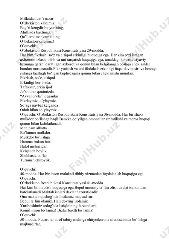 onstitutsiyasi 36-modda. har bir shaxs mulkdor bo‘lishga haqli.bankka qo‘yilgan omonatlar sir tutilishi va meros huquqi qonun bilan kafolatlanadi. men ham albatta bo’laman mulkdor. mulkdor bo’lishga hamma imkon bor. halol mehnatdan kelganda boylik, shubhasiz bo’lar turmush chiroylik. o`quvchi: 40-modda. har bir inson malakali tibbiy xizmatdan foydalanish huquqiga ega. o`quvchi: o`zbekiston respublikasi konstitutsiyasi 41-modda. har kim bilim olish huquqiga ega.bepul umumiy ta’lim olish davlat tomonidan kafolatlanadi.maktab ishlari davlat nazoratidadir. ona maktab quchog`ida intilamiz maqsad sari, bepul ta`lim olamiz. hali dovrug` solamiz. yurtboshimiz ardog`ida istiqlolning farzandlari- komil inson bo`lamiz! bizlar baxtli bo`lamiz! o`quvchi: 50-modda. fuqarolar atrof tabiiy muhitga ehtiyotkorona munosabatda bo‘lishga majburdirlar. o`quvchi: o`zbekiston respublikasi konstitutsiyasi 55-modda. yer, yer osti boyliklari, suv, o‘simlik va hayvonot dunyosi hamda boshqa tabiiy zaxiralar umummilliy boylikdir, ulardan oqilona foydalanish zarur va ular davlat muhofazasidadir. bugun ekkan qalamchang tog` go`zal, o`tloq go`zal, ka-a-atta terak bo`ladi. sevamiz gul atrini. faqat uni avaylab esda tutaylik , do`stlar, asrash kerak bo`ladi. …