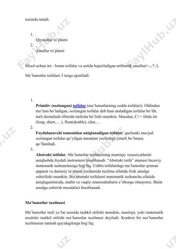 i tomonidan aniqlanadigan toifalar, qachonki mavjud sozlangan toifalar qo’yilgan masalani yechishga yetarli bo’lmasa qo’llaniladi. 3. abstrakt toifalar. ma’lumotlar toifalarining mantiqiy xususiyatlarini aniqlashda foydali instrument hisoblanadi. “abstrakt toifa” atamasi bazaviy matematik tushunchasiga bog’liq. ushbu toifalardagi ma’lumotlar qisman apparat va dasturiy ta’minot yordamida tuzilma sifatida fizik amalga oshirilishi mumkin. biz abstrakt toifalarni matematik tushuncha sifatida aniqlaganimizda, muhit va vaqtiy munosabatlarni e’tiborga olmaymiz. bular amalga oshirish masalalari hisoblanadi. ma’lumotlar tuzilmasi ma’lumotlar turli yo’lar asosida tashkil etilishi mumkin, mantiqiy yoki matematik modelni tashkil etilishi ma’lumotlar tuzilmasi deyiladi. konkret bir ma’lumotlar tuzilmasini tanlash quyidagilarga bog’liq: · real voqe’likda elementlararo munosabatni yaqqol ifodalay olishi kerak; · u shunday soda tuzilishi kerakki, zarur bo’lganda ustida samarali amal bajarish mumkin bo’lsin. ma’lumotlar tuzilmasini o’rganish quyidagilardan iborat: · tuzilmani mantiqiy ifodalash; · tuzilmani fiizik amalga oshirish; · tuzilmani sifatiy taxlili, ya’ni elementlarni saqlash uchun qancha xotira xajmi sarflanishini aniqlash (xotira sarfi) va qayta ishlashga ketadigan vaqtni (vaqt sarfi) xisoblash …
