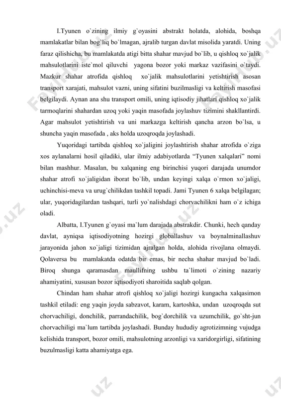 a odatda bir emas, bir necha shahar mavjud bo`ladi. biroq shunga qaramasdan maullifning ushbu ta`limoti o`zining nazariy ahamiyatini, xususan bozor iqtisodiyoti sharoitida saqlab qolgan. chindan ham shahar atrofi qishloq xo`jaligi hozirgi kungacha xalqasimon tashkil etiladi: eng yaqin joyda sabzavot, karam, kartoshka, undan uzoqroqda sut chorvachiligi, donchilik, parrandachilik, bog`dorchilik va uzumchilik, go`sht-jun chorvachiligi ma`lum tartibda joylashadi. bunday hududiy agrotizimning vujudga kelishida transport, bozor omili, mahsulotning arzonligi va xaridorgirligi, sifatining buzulmasligi katta ahamiyatga ega. shu bilan birga keyingi yillarda transport infrastrukturasining takomillashuvi, iste`molning xususiylashuvi, “yashil inqilob” qishloq xo`jaligining mexanizatsiyalashuvi, sanoatning qishloq joylarga kirib borishi kabi yangiliklar, agrobiznes, ya`ni qishloq xojaligini qayta ishlash sanoati bilan uyg`unlashtirish, birlashtirish bu sohaning hududiy tashkil etishga ancha o`zgartirishlar kiritdi. bundan tashqari, yuqorida qishloq xo`jaligi tarmog`ining faqat bir funksiyasiga, ya`ni uning aholini oziq-ovqatga bo`lgan ehtiyojini qondirish tomoniga ko`proq e`tibor qaratildi, xolos. agar shu nuqtai nazardan yondoshadigan bo`lsak, rus olimi k.i.ivanovning “geografik konveyr” g`oyasi ham ma`lum mamalakatning yirik markazlarini …