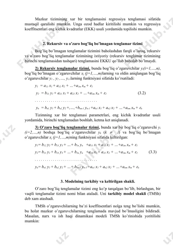 r tizimining ixtiyoriy (rekursiv tenglamar tizimining birinchi tenglamasidan tashqari) tenglamasini ekku qo’llab baholab bo’lmaydi. 2) rekursiv tenglamalar tizimi, bunda bog’liq o’zgaruvchilar yi(i=1,…,n), bog’liq bo’lmagan o’zgaruvchilar xj (j=1,…,m)larning va oldin aniqlangan bog’liq o’zgaruvchilar y1 , y2 ,…, yi-1larning funktsiyasi sifatida ko’rsatiladi: y1 = a11 x1 + a12 x2 + …+a1m xm + (1 y2 = b21 y1 + a21 x1 + a22 x2 + …+a2m xm + (2 (3.2) . . . . . . . . . . . . . . . . . . . . . . . . . . . . . . . yn = bn1 y1 + bn2 y2 +,…,+bnn-1 yn-1 +an1 x1 + an2 x2 + …+anm xm + (n tizimning xar bir tenglamasi parametrlari, eng kichik kvadratlar usuli yordamida, birinchi tenglamadan boshlab, ketma ket aniqlanadi. 3) o’zaro bog’liq tenglamalar tizimi, bunda xar bir bog’liq o’zgaruvchi yi (i=2,…,n) boshqa bog’liq o’zgaruvchilar yk …