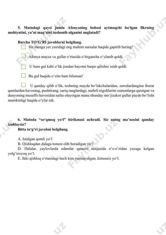 o‘z fikrini bir gul misolida tushuntirmoqchi bo‘ldi, ammo afonya uni yulib oldi. keksa titga gulning hidi yoqmadi. keksa tit “bir xil” so‘zini “ha” so‘zi ifodalaydigan ma’noni ifodalash uchun qo‘llayapti. 5. matndagi qaysi jumla afonyaning bobosi aytmoqchi bo‘lgan fikrning mohiyatini, ya’ni mag‘zini tushunib olganini anglatadi? barcha to‘g‘ri javoblarni belgilang. siz menga yer yuzidagi eng muhim narsalar haqida gapirib bering! afonya maysa va gullar o‘rtasida o‘tirgancha o‘ylanib qoldi. u ham gul kabi o‘lik jondan hayotni barpo qilishni istab qoldi. bu gul haqida o‘zim ham bilaman! u qanday qilib o‘lik, toshning mayda bo‘lakchalaridan, zarralardangina iborat qumlardan havorang, pushtirang, sariq ranglardagi, mehrli nigohlarini osmonlarga qaratgan va dunyoning musaffo havosidan nafas olayotgan mana shunday mo‘jizakor gullar paydo bo‘lishi mumkinligi haqida o‘ylar edi. 6. matnda “so‘qmoq yo‘l” birikmasi uchradi. siz uning ma’nosini qanday izohlaysiz? bitta to‘g‘ri javobni belgilang. a. istalgan qumli yo‘l b. qishloqdan dalaga tomon olib boradigan yo‘l d. dalalar, yaylovlarda odamlar qatnovi natijasida o‘z-o‘zidan …