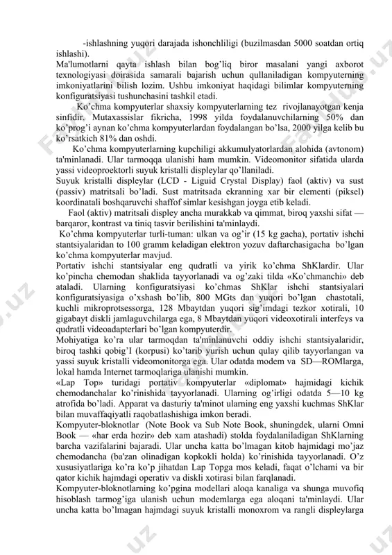 hanligi; -foydalanuvchining maxsus, kasbiy tayyorgarliksiz ishlashi imkoniyatini beruvchi operatsion tizimlar va boshqa «dustona» dasturiy ta'minotlar; -ishlashning yuqori darajada ishonchliligi (buzilmasdan 5000 soatdan ortiq ishlashi). ma'lumotlarni qayta ishlash bilan bog’liq biror masalani yangi axborot texnologiyasi doirasida samarali bajarish uchun qullaniladigan kompyuterning imkoniyatlarini bilish lozim. ushbu imkoniyat haqidagi bilimlar kompyuterning konfiguratsiyasi tushunchasini tashkil etadi. ko’chma kompyuterlar shaxsiy kompyuterlarning tez rivojlanayotgan kenja sinfidir. mutaxassislar fikricha, 1998 yilda foydalanuvchilarning 50% dan ko’prog’i aynan ko’chma kompyuterlardan foydalangan bo’lsa, 2000 yilga kelib bu ko’rsatkich 81% dan oshdi. ko’chma kompyuterlarning kupchiligi akkumulyatorlardan alohida (avtonom) ta'minlanadi. ular tarmoqqa ulanishi ham mumkin. videomonitor sifatida ularda yassi videoproektorli suyuk kristalli displeylar qo’llaniladi. suyuk kristalli displeylar (lcd - liguid crystal display) faol (aktiv) va sust (passiv) matritsali bo’ladi. sust matritsada ekranning xar bir elementi (piksel) koordinatali boshqaruvchi shaffof simlar kesishgan joyga etib keladi. faol (aktiv) matritsali displey ancha murakkab va qimmat, biroq yaxshi sifat — barqaror, kontrast va tiniq tasvir berilishini …