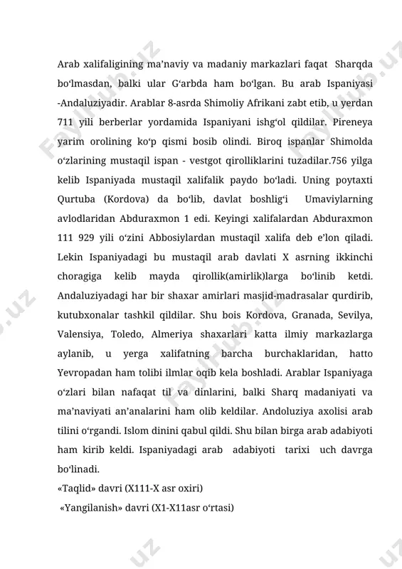 da o‘z qabilalari jasorati,vatan sog‘inchi yoki biror kishi vafotiga marsiyalar yozar edilar. andaluziya shoirlari esa, arab shoirlariga taqlid qilishar, arab shoirlari asarlari ular uchun badiiy namuna edi. andaluz adabiyotining ilk namunalari viii asr o‘rtalarida paydo bo‘ldi. umaviy amirlaridan abduraxmon 1 asarlaridan ona - vatan sog‘inchi taprannum etilgan edi. andaluziya adabiyoti rivojida bag‘doddan kurtubaga kelgan fors ziryabning(789-857)ham o‘z ulushi bor. u she’rni musiqa ohanglari ostida ifodali o‘qishdek sharq arab ma’daniyatini ispan tuprog‘iga olib kelgan musiqashunos xofizlardan edi. xuddi ana shu vaqtdan boshlab andaluz she’riyati musiqa bilan bog‘liq xolda rivojlana boshladi. x asr taqlid davri kordova adabiyoti gullab - yashnagan davrdir. bu davrda garbiy yevropadagi o‘qimishlilar - bu ruhoniylar edi. odamlarning turmush sharoiti va madaniy darajasi past edi. biroq arab ispaniyasi bu davrda ham iqtisodiy ham madaniy jihatdan juda rivojlangan edi. o‘qimishli kordova xalifalari - ilm, fan, san’atni rivoj topdirib keng qurilish faoliyati bilan mashg‘ul edilar. xalif al-hakam davrida qator madrasalar ochildi. …