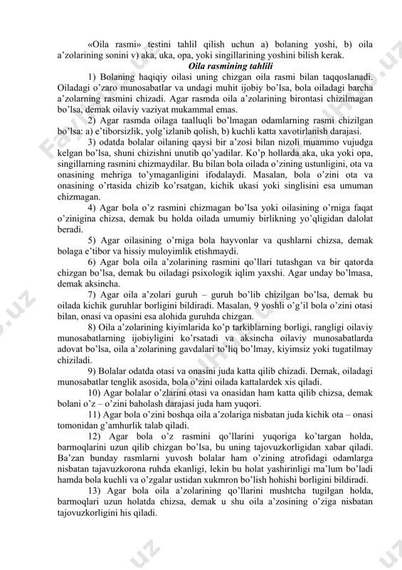 uchun vaqt chegaralanmaydi. topshiriqni bola bajarayotganda quyidagilarga e’tibor berish kerak: tarkiblarni chizish ketma – ketligi, tarkiblarni o’chirilishi, bolaning izohlarga, his – hayajonga berilishi va h.k. topshiriq bajarib bo’lgandan so’ng bolaga quyidagi savollar beriladi: 1) aytchi, sen bu rasmda kimlarni chizding? 2) ular qaerdalar? 3) ular nima qilyaptilar? 4) ular xursandmilar, yoki biron narsadan zerikkanmilar? 5) ulardan qaysi biri baxtli? nimaga? 6) ulardan qaysi biri juda baxtsiz? nimaga? «oila rasmi» testini tahlil qilish uchun a) bolaning yoshi, b) oila a’zolarining sonini v) aka, uka, opa, yoki singillarining yoshini bilish kerak. oila rasmining tahlili 1) bolaning haqiqiy oilasi uning chizgan oila rasmi bilan taqqoslanadi. oiladagi o’zaro munosabatlar va undagi muhit ijobiy bo’lsa, bola oiladagi barcha a’zolarning rasmini chizadi. agar rasmda oila a’zolarining birontasi chizilmagan bo’lsa, demak oilaviy vaziyat mukammal emas. 2) agar rasmda oilaga taalluqli bo’lmagan odamlarning rasmi chizilgan bo’lsa: a) e’tiborsizlik, yolg’izlanib qolish, b) kuchli katta xavotirlanish darajasi. 3) odatda bolalar …