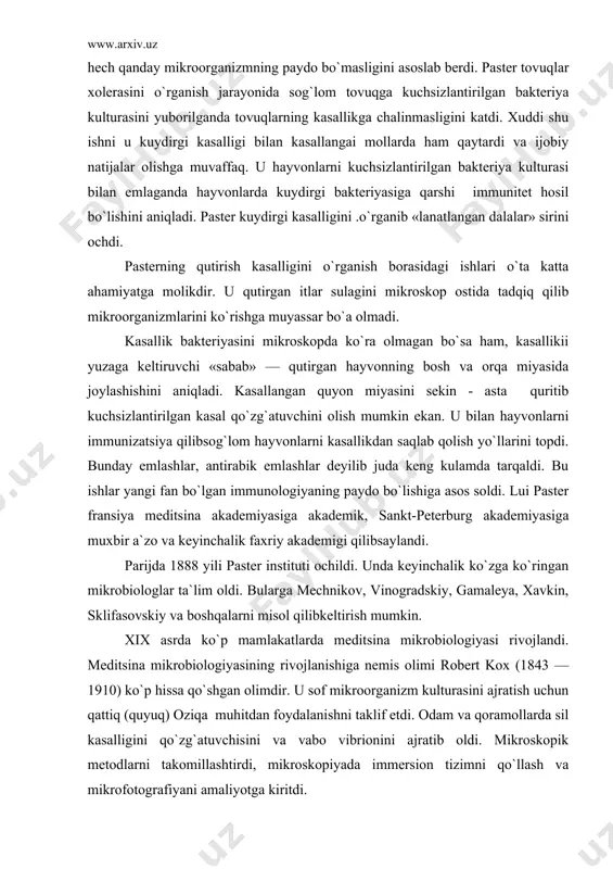 888 yili paster instituti ochildi. unda keyinchalik ko`zga ko`ringan mikrobiologlar ta`lim oldi. bularga mechnikov, vinogradskiy, gamaleya, xavkin, sklifasovskiy va boshqalarni misol qilibkeltirish mumkin. xix asrda ko`p mamlakatlarda meditsina mikrobiologiyasi rivojlandi. meditsina mikrobiologiyasining rivojlanishiga nemis olimi robert kox (1843 —1910) ko`p hissa qo`shgan olimdir. u sof mikroorganizm kulturasini ajratish uchun qattiq (quyuq) oziqa muhitdan foydalanishni taklif etdi. odam va qoramollarda sil kasalligini qo`zg`atuvchisini va vabo vibrionini ajratib oldi. mikroskopik metodlarni takomillashtirdi, mikroskopiyada immersion tizimni qo`llash va mikrofotografiyani amaliyotga kiritdi. i.i.mechnikov (1845-1916) fagotsitoz va uning immunitetdagi ahamiyati haqida to`liq ta`limot yaratdi. hirituvchi va sut kislotali bijg`ish bakteriyalari orasidagi antogonizmni aniqladi va vabo kasalligini aniqlashga o`z hissasini qo`shdi. rossiyada birinchi bakteriologik stansiya tashkil etdi. uning rahbarligida yirik mikrobiologlar: g.n. gabrichevskiy, a.m. bezredka, i.g.savchenko, l.a.tarasevich, n.f.gamaleya, d.k.zabolotniy va boshqa olimlar yetishib chikdi. tuproq mikrobiologiyasi haqida ham ancha ishlar qilindi. shlezing va myuns kabi fransuz olimlari nitrifikatsiya jarayonini o`rgandi. s.n.vinogradskiy bu jarayonni chuqur o`rganib «typpoq …