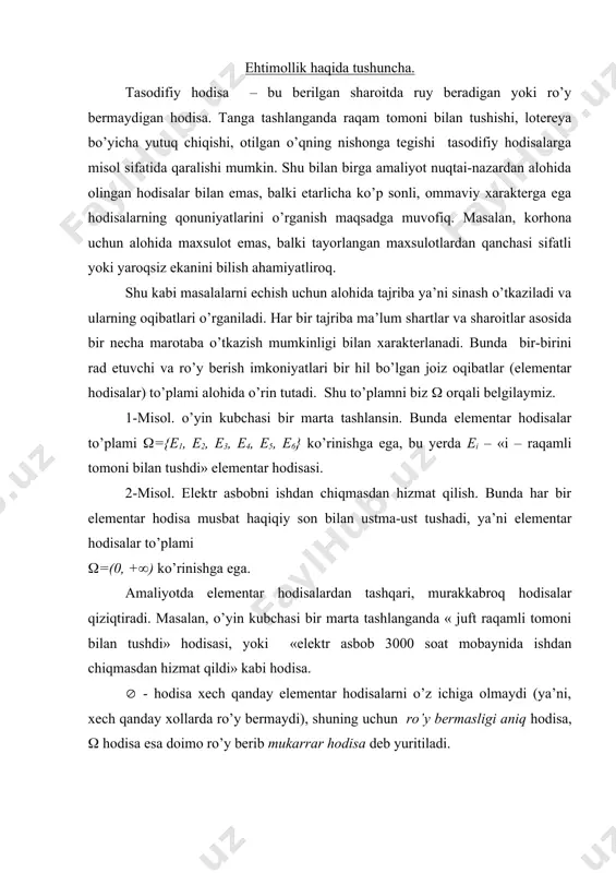 amni biz ( orqali belgilaymiz. 1-misol. o’yin kubchasi bir marta tashlansin. bunda elementar hodisalar to’plami (={e1, e2, e3, e4, e5, e6} ko’rinishga ega, bu yerda ei – «i – raqamli tomoni bilan tushdi» elementar hodisasi. 2-misol. elektr asbobni ishdan chiqmasdan hizmat qilish. bunda har bir elementar hodisa musbat haqiqiy son bilan ustma-ust tushadi, ya’ni elementar hodisalar to’plami (=(0, +() ko’rinishga ega. amaliyotda elementar hodisalardan tashqari, murakkabroq hodisalar qiziqtiradi. masalan, o’yin kubchasi bir marta tashlanganda « juft raqamli tomoni bilan tushdi» hodisasi, yoki «elektr asbob 3000 soat mobaynida ishdan chiqmasdan hizmat qildi» kabi hodisa. ( - hodisa xech qanday elementar hodisalarni o’z ichiga olmaydi (ya’ni, xech qanday xollarda ro’y bermaydi), shuning uchun ro’y bermasligi aniq hodisa, ( hodisa esa doimo ro’y berib mukarrar hodisa deb yuritiladi. ehtimollar nazariyasi tasodifiy hodisalarni ro’y berish qonuniyatlarini o’rganadi. shuning uchun tasodifiy xodisa ruy berishi imkoniyatlarini kattaligini bildirish uchun qiymatlari [0,1] segmentda qabul qiladigan maxsus funktsiya …