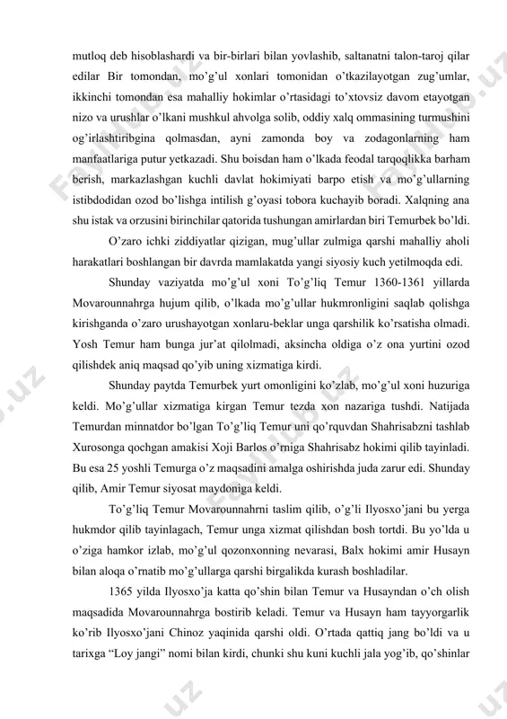 na yurtini ozod qilishdek aniq maqsad qo’yib uning xizmatiga kirdi. shunday paytda temurbek yurt omonligini ko’zlab, mo’g’ul xoni huzuriga keldi. mo’g’ullar xizmatiga kirgan temur tezda xon nazariga tushdi. natijada temurdan minnatdor bo’lgan to’g’liq temur uni qo’rquvdan shahrisabzni tashlab xurosonga qochgan amakisi xoji barlos o’rniga shahrisabz hokimi qilib tayinladi. bu esa 25 yoshli temurga o’z maqsadini amalga oshirishda juda zarur edi. shunday qilib, amir temur siyosat maydoniga keldi. to’g’liq temur movarounnahrni taslim qilib, o’g’li ilyosxo’jani bu yerga hukmdor qilib tayinlagach, temur unga xizmat qilishdan bosh tortdi. bu yo’lda u o’ziga hamkor izlab, mo’g’ul qozonxonning nevarasi, balx hokimi amir husayn bilan aloqa o’rnatib mo’g’ullarga qarshi birgalikda kurash boshladilar. 1365 yilda ilyosxo’ja katta qo’shin bilan temur va husayndan o’ch olish maqsadida movarounnahrga bostirib keladi. temur va husayn ham tayyorgarlik ko’rib ilyosxo’jani chinoz yaqinida qarshi oldi. o’rtada qattiq jang bo’ldi va u tarixga “loy jangi” nomi bilan kirdi, chunki shu kuni kuchli jala yog’ib, …