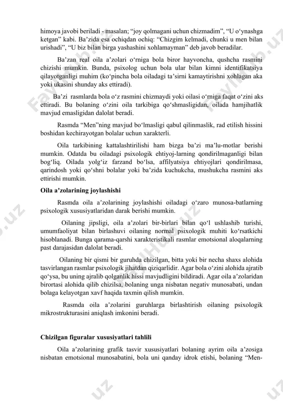 esa ochiqdan ochiq: “chizgim kelmadi, chunki u men bilan urishadi”, “u biz bilan birga yashashini xohlamayman” deb javob beradilar. baʼzan real oila aʼzolari oʻrniga bola biror hayvoncha, qushcha rasmini chizishi mumkin. bunda, psixolog uchun bola ular bilan kimni identifikatsiya qilayotganligi muhim (koʻpincha bola oiladagi taʼsirni kamaytirishni xohlagan aka yoki ukasini shunday aks ettiradi). baʼzi rasmlarda bola oʻz rasmini chizmaydi yoki oilasi oʻrniga faqat oʻzini aks ettiradi. bu bolaning oʻzini oila tarkibiga qoʻshmasligidan, oilada hamjihatlik mavjud emasligidan dalolat beradi. rasmda “men”ning mavjud boʻlmasligi qabul qilinmaslik, rad etilish hissini boshidan kechirayotgan bolalar uchun xarakterli. oila tarkibining kattalashtirilishi ham bizga baʼzi maʼlu-motlar berishi mumkin. odatda bu oiladagi psixologik ehtiyoj-larning qondirilmaganligi bilan bogʻliq. oilada yolgʻiz farzand boʻlsa, affilyatsiya ehtiyojlari qondirilmasa, qarindosh yoki qoʻshni bolalar yoki baʼzida kuchukcha, mushukcha rasmini aks ettirishi mumkin. oila aʼzolarining joylashishi rasmda oila aʼzolarining joylashishi oiladagi oʻzaro munosa-batlarning psixologik xususiyatlaridan darak berishi mumkin. oilaning jipsligi, oila aʼzolari bir-birlari bilan qoʻl …