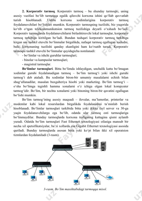 i – lokal kompyuter tarmoqlari, korporativ tarmoqlar, aloqa operatorlari tarmoqlari va internet tarmog‘i. 1. lokal kompyuter tarmog‘i (lkt). lokal kompyuter tarmog’i deganda, ishchi stansiyalari (workstation) - kompyuterlar, serverlar, tarmoq printerlari, kommutatorlar (switch), marshrutizatorlar (router), ulanish nuqtasi (access point) kabi qurilmalar, hamda ularni birlashtiruvchi kabellar to’plamidan iborat, odatda uncha katta boʻlmagan xududni qamrab olgan tarmoq tushuniladi. 2-rasmda oddiy lokal kompyuter tarmogʻining tuzilishi keltirilgan. 2-rasm. oddiy lokal kompyuter tarmog’ining tuzilishi. 2. korporativ tarmoq. korporativ tarmoq – bu shunday tarmoqki, uning asosiy vazifasi boʻlib tarmoqqa egalik qiluvchi korxona ishini qoʻllab quvvatlab turish hisoblanadi. ushbu korxona xodimlarigina korporativ tarmoq foydalanuvchilari boʻlishlari mumkin. korporativ tarmoqning tuzilishi, biz yuqorida koʻrib oʻtgan telekommunikatsion tarmoq tuzilishiga deyarli oʻxshash boʻladi. korporativ tarmoqlarda foydalanuvchilarni birlashtiruvchi lokal tarmoqlar, korporativ tarmoq tarkibiga kiritilgan boʻladi. bundan tashqari korporativ tarmoq tarkibiga kirgan uni tashkil etuvchi boʻlinmalar birgalikda, nafaqat tarmoq egallagan xududni, balki korxonaning tuzilishi qanday ekanligini ham koʻrsatib turadi. korporativ tarmoqni tashkil etuvchi boʻlinmalar …