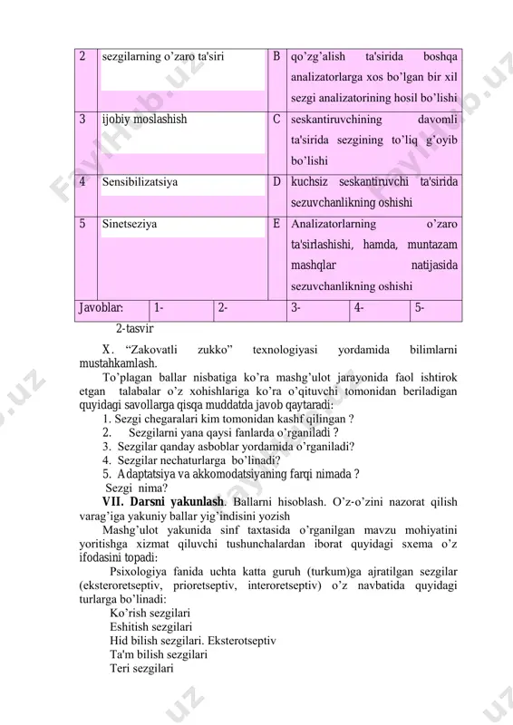isi eshitish sezgisidan qanday farqlanadi? 2. adaptatsiya deb qanday sifatga aytiladi? 3. dunyoda qanday ranglar farqlanadi? 2-raqamli kartochka 1. sezgilarning turlarini tushuntirib bering? 2. sezgi turlari nechaga bo‟linadi? 3. akkomodatsiya deb nimaga aytiladi? 3-raqamli kartochka 1. sezgilarning nesa xil chegaralari mavjud? 2. statik sezgi deganda qanday sezgilar nazarda tutiladi? 3. sezgilarning nechta qonuniyati o‟rganilgan? “ sezgi ” sezgi qonuniyatlarini unga mos ta'rif bilan birlashtiring. № sezgi qonuniyatlari mazmuni 1 salbiy moslashish a boshqa analizator faoliyati ta'sirida analizator sezuvchanligining o‟zgarishi 2 sezgilarning o‟zaro ta'siri b qo‟zg‟alish ta'sirida boshqa analizatorlarga xos bo‟lgan bir xil sezgi analizatorining hosil bo‟lishi 3 ijobiy moslashish c seskantiruvchining davomli ta'sirida sezgining to‟liq g‟oyib bo‟lishi 4 sensibilizatsiya d kuchsiz seskantiruvchi ta'sirida sezuvchanlikning oshishi 5 sinetseziya e analizatorlarning o‟zaro ta'sirlashishi, hamda, muntazam mashqlar natijasida sezuvchanlikning oshishi javoblar: 1- 2- 3- 4- 5- 2-tasvir x. “zakovatli zukko” texnologiyasi yordamida bilimlarni mustahkamlash. to‟plagan ballar nisbatiga ko‟ra mashg‟ulot jarayonida faol ishtirok etgan …