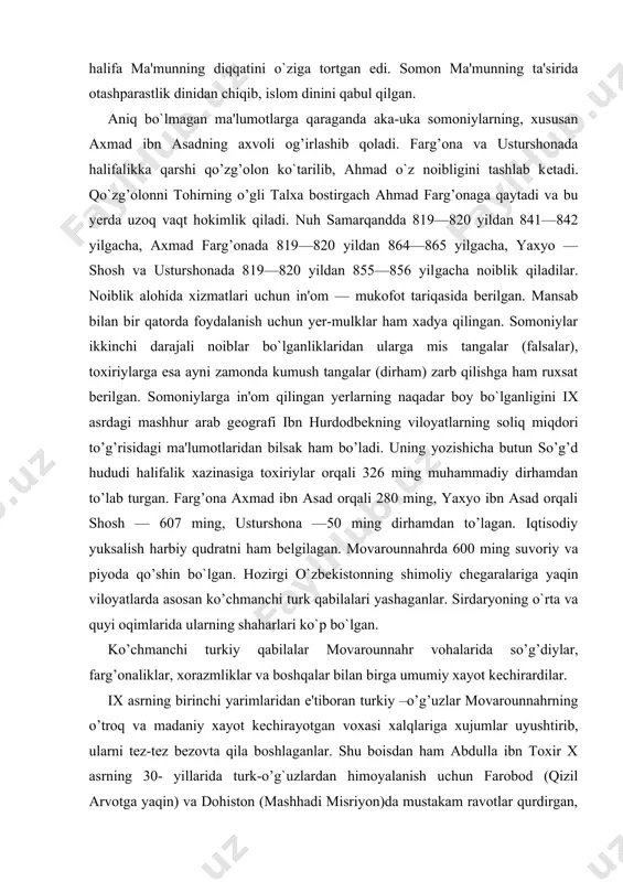 b turgan. farg’ona axmad ibn asad orqali 280 ming, yaxyo ibn asad orqali shosh — 607 ming, usturshona —50 ming dirhamdan to’lagan. iqtisodiy yuksalish harbiy qudratni ham bеlgilagan. movarounnahrda 600 ming suvoriy va piyoda qo’shin bo`lgan. hozirgi o`zbеkistonning shimoliy chеgaralariga yaqin viloyatlarda asosan ko’chmanchi turk qabilalari yashaganlar. sirdaryoning o`rta va quyi oqimlarida ularning shaharlari ko`p bo`lgan. ko’chmanchi turkiy qabilalar movarounnahr vohalarida so’g’diylar, farg’onaliklar, xorazmliklar va boshqalar bilan birga umumiy xayot kеchirardilar. ix asrning birinchi yarimlaridan e'tiboran turkiy –o’g’uzlar movarounnahrning o’troq va madaniy xayot kеchirayotgan voxasi xalqlariga xujumlar uyushtirib, ularni tеz-tеz bеzovta qila boshlaganlar. shu boisdan ham abdulla ibn toxir x asrning 30- yillarida turk-o’g`uzlardan himoyalanish uchun farobod (qizil arvotga yaqin) va dohiston (mashhadi misriyon)da mustakam ravotlar qurdirgan, qatto o`z o’g’li tohirni qo’shinga bosh qilib turk-o’g’uzlarga qarshi jang qilish uchun urushga yuborgan. bunday istеhkom dеvorlari buxoroda (kampir dеvor nomi bilan hozirgacha mash`hur), samarqandda (qiyomat dеvor dеb ataladi) va boshqa joylarda ham …