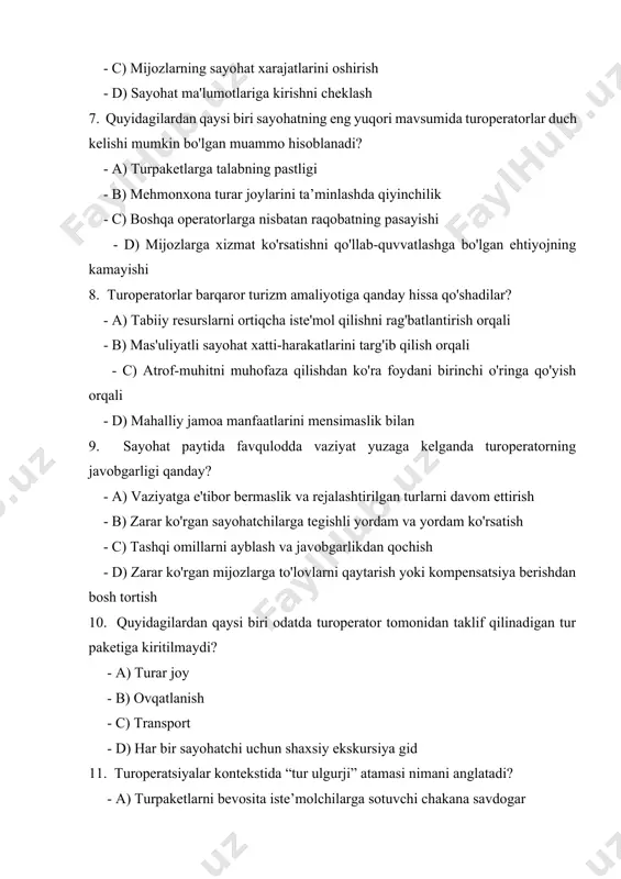 tabiiy resurslarni ortiqcha iste'mol qilishni rag'batlantirish orqali - b) mas'uliyatli sayohat xatti-harakatlarini targ'ib qilish orqali - c) atrof-muhitni muhofaza qilishdan ko'ra foydani birinchi o'ringa qo'yish orqali - d) mahalliy jamoa manfaatlarini mensimaslik bilan 9. sayohat paytida favqulodda vaziyat yuzaga kelganda turoperatorning javobgarligi qanday? - a) vaziyatga e'tibor bermaslik va rejalashtirilgan turlarni davom ettirish - b) zarar ko'rgan sayohatchilarga tegishli yordam va yordam ko'rsatish - c) tashqi omillarni ayblash va javobgarlikdan qochish - d) zarar ko'rgan mijozlarga to'lovlarni qaytarish yoki kompensatsiya berishdan bosh tortish 10. quyidagilardan qaysi biri odatda turoperator tomonidan taklif qilinadigan tur paketiga kiritilmaydi? - a) turar joy - b) ovqatlanish - c) transport - d) har bir sayohatchi uchun shaxsiy ekskursiya gid 11. turoperatsiyalar kontekstida “tur ulgurji” atamasi nimani anglatadi? - a) turpaketlarni bevosita iste’molchilarga sotuvchi chakana savdogar - b) moslashtirilgan sayohat marshrutlarini yaratishga ixtisoslashgan kompaniya - c) yetkazib beruvchilardan ommaviy turpaketlarni sotib olib, ularni turistik agentliklarga sotuvchi …