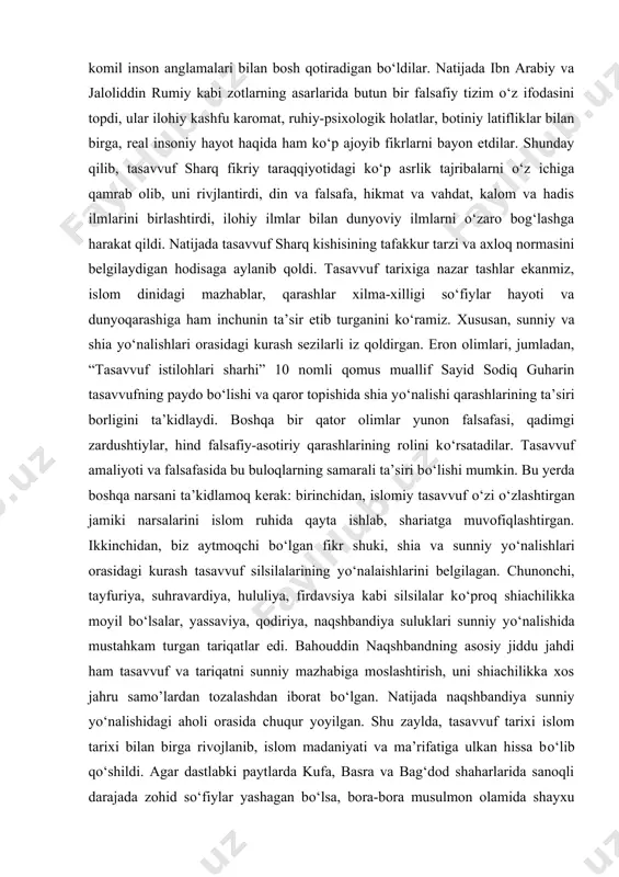 d” nomi bilan shuhrat topdi. so‘fiylar endi koinot tuzilishi, odamlarning hususiyatlari, olam va odam munosabatlari, komil inson anglamalari bilan bosh qotiradigan bo‘ldilar. natijada ibn arabiy va jaloliddin rumiy kabi zotlarning asarlarida butun bir falsafiy tizim o‘z ifodasini topdi, ular ilohiy kashfu karomat, ruhiy-psixologik holatlar, botiniy latifliklar bilan birga, real insoniy hayot haqida ham ko‘p ajoyib fikrlarni bayon etdilar. shunday qilib, tasavvuf sharq fikriy taraqqiyotidagi ko‘p asrlik tajribalarni o‘z ichiga qamrab olib, uni rivjlantirdi, din va falsafa, hikmat va vahdat, kalom va hadis ilmlarini birlashtirdi, ilohiy ilmlar bilan dunyoviy ilmlarni o‘zaro bog‘lashga harakat qildi. natijada tasavvuf sharq kishisining tafakkur tarzi va axloq normasini belgilaydigan hodisaga aylanib qoldi. tasavvuf tarixiga nazar tashlar ekanmiz, islom dinidagi mazhablar, qarashlar xilma-xilligi so‘fiylar hayoti va dunyoqarashiga ham inchunin ta’sir etib turganini ko‘ramiz. xususan, sunniy va shia yo‘nalishlari orasidagi kurash sezilarli iz qoldirgan. eron olimlari, jumladan, “tasavvuf istilohlari sharhi” 10 nomli qomus muallif sayid sodiq guharin tasavvufning …