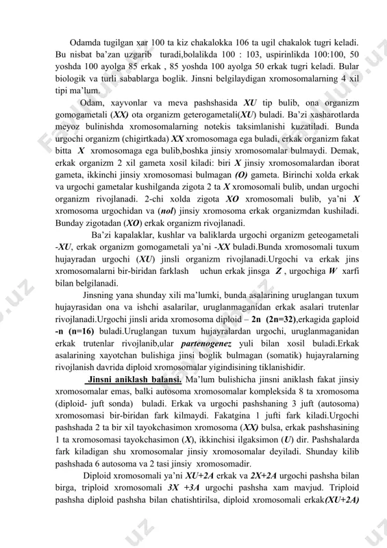 ladi (44+xu). xx tipdagi jins gomogametali, xu tipdagi jins geterogametali jins deyiladi jins buyicha ajralish monogibrid duragaydagi taxliliy chatishtirishning ajralish nisbatiga uxshaydi. ya’ni 1:1 buladi. bunda chatishtirilayotgan formalardan biri retsessiv genlar (aa) buyicha gomozigota, ikkinchisi geterozigota (aa) dir. bu esa jinsiy xromosoma lardagi xx va xu nisbatlarga mos keladi. xx va xu xromosomalar konyugatsiyalanganda, xx,xu,xx,xu tiplar xosil bulib, 50% erkak va 50% urgochi demakdir.umuman odam, xayvon,o`simliklarda jins 1:1 nisbatda xosil buladi.(50% erkak 50% urgochi ) erkak jins % xisobida. odamda 52 koramolda 52 kuyda 50 chuchkada 52 otda 52 nashada 50 odamda tugilgan xar 100 ta kiz chakalokka 106 ta ugil chakalok tugri keladi. bu nisbat ba’zan uzgarib turadi,bolalikda 100 : 103, uspirinlikda 100:100, 50 yoshda 100 ayolga 85 erkak , 85 yoshda 100 ayolga 50 erkak tugri keladi. bular biologik va turli sabablarga boglik. jinsni belgilaydigan xromosomalarning 4 xil tipi ma’lum. odam, xayvonlar va meva pashshasida xu tip bulib, …