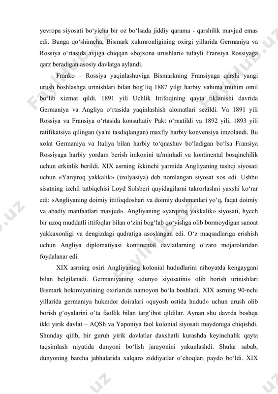 vjud». angliyaning «yarqiroq yakkalik» siyosati, hyech bir uzoq muddatli ittifoqlar bilan o‘zini bog‘lab qo‘yishga olib bormoydigan sanoat yakkaxonligi va dengizdagi qudratiga asoslangan edi. o‘z maqsadlariga erishish uchun angliya diplomatiyasi kontinental davlatlarning o‘zaro mojarolaridan foydalanar edi. xix asrning oxiri angliyaning kolonial hududlarini nihoyatda kengaygani bilan belgilanadi. germaniyaning «dunyo siyosatini» olib borish urinishlari bismark hokimiyatining oxirlarida namoyon bo‘la boshladi. xix asrning 90-nchi yillarida germaniya hukmdor doiralari «quyosh ostida hudud» uchun urush olib borish g‘oyalarini o‘ta faollik bilan targ‘ibot qildilar. aynan shu davrda boshqa ikki yirik davlat – aqsh va yaponiya faol kolonial siyosati maydoniga chiqishdi. shunday qilib, bir guruh yirik davlatlar daxshatli kurashda keyinchalik qayta taqsimlash niyatida dunyoni bo‘lish jarayonini yakunlashdi. shular sabab, dunyoning barcha jabhalarida xalqaro ziddiyatlar o‘choqlari paydo bo‘ldi. xix asrda eng keskin ziddiyat – bu anglo – fransuz kolonial qarama - qarshilik edi. boshqa tomondan esa o‘ziga xos xususiyat, ya'ni harbiy – dengiz raqobat shaklini olgan anglo – germaniya …