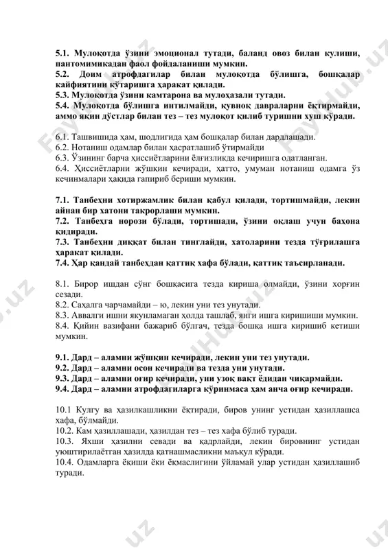 ҳар қандай ишга, бир вақтнинг ўзида бир неча ишга қўл уриши мумкин. 5.1. мулоқотда ўзини эмоционал тутади, баланд овоз билан кулиши, пантомимикадан фаол фойдаланиши мумкин. 5.2. доим атрофдагилар билан мулоқотда бўлишга, бошқалар кайфиятини кўтаришга ҳаракат қилади. 5.3. мулоқотда ўзини камтарона ва мулоҳазали тутади. 5.4. мулоқотда бўлишга интилмайди, қувноқ давраларни ёқтирмайди, аммо яқин дўстлар билан тез – тез мулоқот қилиб туришни хуш кўради. 6.1. ташвишида ҳам, шодлигида ҳам бошқалар билан дардлашади. 6.2. нотаниш одамлар билан ҳасратлашиб ўтирмайди 6.3. ўзининг барча ҳиссиётларини ёлғизликда кечиришга одатланган. 6.4. ҳиссиётларни жўшқин кечиради, ҳатто, умуман нотаниш одамга ўз кечинмалари ҳақида гапириб бериши мумкин. 7.1. танбеҳни хотиржамлик билан қабул қилади, тортишмайди, лекин айнан бир хатони такрорлаши мумкин. 7.2. танбеҳга норози бўлади, тортишади, ўзини оқлаш учун баҳона қидиради. 7.3. танбеҳни диққат билан тинглайди, хатоларини тезда тўғрилашга ҳаракат қилади. 7.4. ҳар қандай танбеҳдан қаттиқ хафа бўлади, қаттиқ таъсирланади. 8.1. бирор ишдан сўнг бошқасига тезда кириша олмайди, ўзини хорғин сезади. …