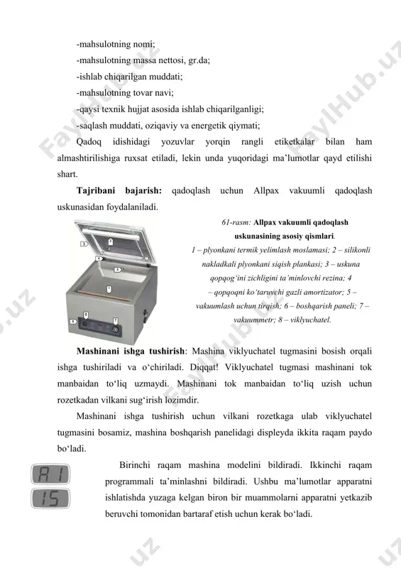 kunasidan foydalaniladi. 61-rasm: allpax vakuumli qadoqlash uskunasining asosiy qismlari. 1 – plyonkani termik yelimlash moslamasi; 2 – silikonli nakladkali plyonkani siqish plankasi; 3 – uskuna qopqog‘ini zichligini ta’minlovchi rezina; 4 – qopqoqni ko‘taruvchi gazli amortizator; 5 – vakuumlash uchun tirqish; 6 – boshqarish paneli; 7 – vakuummetr; 8 – viklyuchatel. mashinani ishga tushirish: mashina viklyuchatel tugmasini bosish orqali ishga tushiriladi va o‘chiriladi. diqqat! viklyuchatel tugmasi mashinani tok manbaidan to‘liq uzmaydi. mashinani tok manbaidan to‘liq uzish uchun rozetkadan vilkani sug‘irish lozimdir. mashinani ishga tushirish uchun vilkani rozetkaga ulab viklyuchatel tugmasini bosamiz, mashina boshqarish panelidagi displeyda ikkita raqam paydo bo‘ladi. birinchi raqam mashina modelini bildiradi. ikkinchi raqam programmali ta’minlashni bildiradi. ushbu ma’lumotlar apparatni ishlatishda yuzaga kelgan biron bir muammolarni apparatni yetkazib beruvchi tomonidan bartaraf etish uchun kerak bo‘ladi. mashinani birinchi yoqishda yoki uzoq muddat ishlatilmagandan keyin yoqishda vakuum nasosni qizdirish va tozalash uchun xizmat ko‘rsatish programmasini ishga tushirish tavsiya etiladi. agarda displeyda …