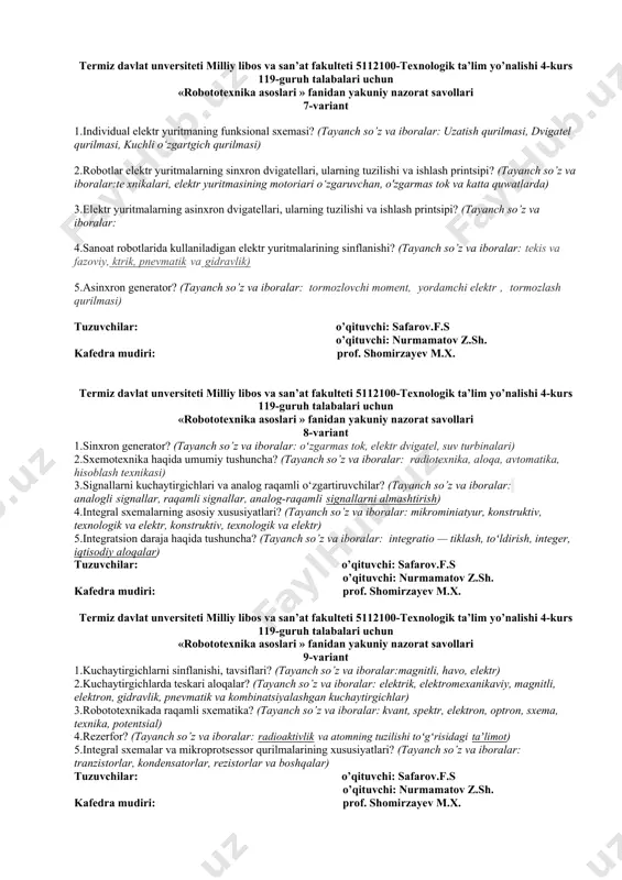eti 5112100-texnologik ta’lim yo’nalishi 4-kurs 119-guruh talabalari uchun «robototexnika asoslari » fanidan yakuniy nazorat savollari 7-variant 1.individual elektr yuritmaning funksional sxemasi? (tayanch so’z va iboralar: uzatish qurilmasi, dvigatel qurilmasi, kuchli o‘zgartgich qurilmasi) 2.robotlar elеktr yuritmalarning sinxron dvigatеllari, ularning tuzilishi va ishlash printsipi? (tayanch so’z va iboralar:te xnikalari, elektr yuritmasining motoriari o‘zgaruvchan, o'zgarmas tok va katta quwatlarda) 3.elеktr yuritmalarning asinxron dvigatеllari, ularning tuzilishi va ishlash printsipi? (tayanch so’z va iboralar: 4.sanoat robotlarida kullaniladigan elеktr yuritmalarining sinflanishi? (tayanch so’z va iboralar: tekis va fazoviy, ktrik, pnevmatik va gidravlik) 5.asinxron generator? (tayanch so’z va iboralar: tormozlovchi moment, yordamchi elektr , tormozlash qurilmasi) tuzuvchilar: o’qituvchi: safarov.f.s o’qituvchi: nurmamatov z.sh. kafedra mudiri: prof. shomirzayev m.x. termiz davlat unversiteti milliy libos va san’at fakulteti 5112100-texnologik ta’lim yo’nalishi 4-kurs 119-guruh talabalari uchun «robototexnika asoslari » fanidan yakuniy nazorat savollari 8-variant 1.sinxron generator? (tayanch so’z va iboralar: oʻzgarmas tok, elektr dvigatel, suv turbinalari) 2.sxemotexnika haqida umumiy tushuncha? (tayanch …