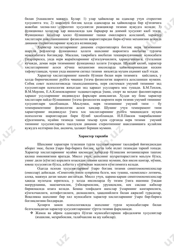 ўзгарган хусусиятларидан иборат. ҳайвон асаб фаолиятининг туғма конститутцион тури генотип. лекин ҳайвон туғилганидан кейин ташқи шароитларнинг ғоят хилма-хил таассуротларига дуч келади ва бунга муайян фаолият орқали муқаррар жавоб бериши лозим бўладики, кўпинча бу фаолиятлар мустаҳкамланиб, бутун ҳаёти давомида сақланиб қолади. шу сабабли ҳайвоннинг батамом таркиб топган асаб фаолияти типга оид белгилардан ташқари муҳит таъсири остида ҳосил бўлган ўзгаришларнинг қотишмаси-фенотип характеридир. динамик стереотип шахсдаги мустаҳкам одат бўлиб қолган хусусиятларнинг, жумладан, характер хислатларининг ҳам нерв-физиологик асосидир. характернинг нерв-физиологик асосини тушуниш учун и.п.павловнинг иккинчи сигнал тизими ҳақидаги таълимоти катта аҳамиятга эгадир. иккинчи сигнал тизими нутқ ва тафаккурнинг физиологик асоси бўлиш билан бирга, киши ҳулқини ҳам идора қилади. характернинг физиологик асоси характернинг мазмунини ташкил қиладиган сифатлари, чунончи, ижтимоий маслак, мардлик, ўз бурчига садоқатли бўлишларини ўз ичига олмайди ва ололмайди ҳам, албатта характер психологиясининг мазмуни ўзининг келиб чиқиши жиҳатидан ижтимоий ҳодисадир. характернинг мазмунини ташкил қилган томонларини ёритилиши туфайли, психология ижтимоий фанлар қаторига киради. характер хислатлари …
