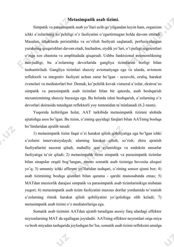 ent yo’llaridan tashqari, o’zining sensor qismi bor; 4) asab tizimining boshqa qismlari bilan qarama - qarshi munosabatda emas; 5) matdan muxtorlik darajasi simpatik va parasimpatik asab tizimlarinikiga nisbatan yuqori; 6) metasimpatik asab tizim faoliyatini maxsus dorilar yordamida to’xtatish a’zolarning ritmik harakat qilish qobiliyatini yo’qolishiga olib keladi; 7) metasimpatik asab tizimi o’z mediatorlariga ega. somatik asab tizimini aatdan ajratib turadigan asosiy farq ulardagi effektor neyronlarning mat da egallagan joyidadir. aatning effektor neyronlari orqa miya va bosh miyadan tashqarida joylashgan bo’lsa, somatik asab tizimi refleksini amalga oshirishda qatnashadigan oraliq hamda harakat asab hujayralari orqa miyaning kulrang moddasida joylashgan (6.1-rasmga qarang). keyingi tafovuti shundan iboratki, orqa miyaning oldingi ildizlari kesib tashlansa, somatik efferent tolalar bitta qolmay emirilib ketadi, ammo aatning efferent tolalari o’zgarmaydi, chunki ularning somalari chetdagi tugunlar neyronlarining o’simtalari bo’lib, ijrochi a’zolar faqat shu neyronlarning impulslari tomonidan boshqariladi. yana bir farqi, somatik asablar orqa miya va miya ustunidan bir tekis, segmentma-segment chiqqan …
