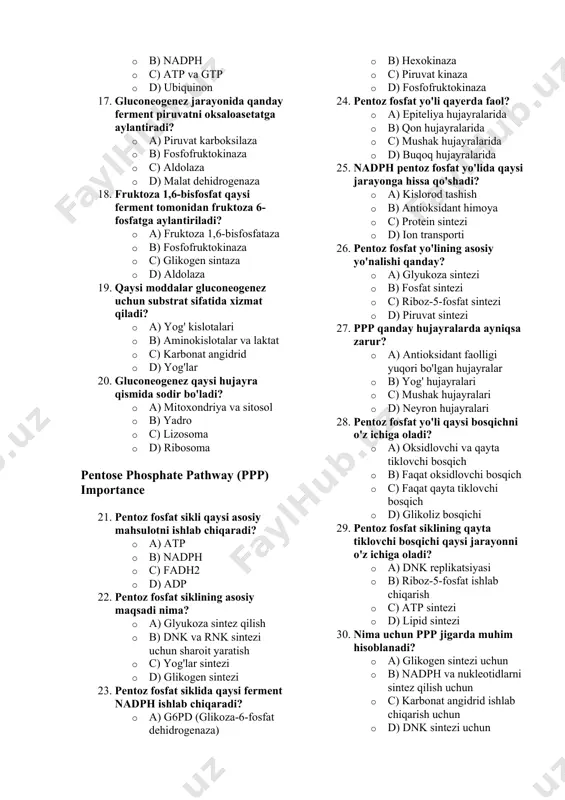 2 · b) nadph · c) atp va gtp · d) ubiquinon 17. gluconeogenez jarayonida qanday ferment piruvatni oksaloasetatga aylantiradi? · a) piruvat karboksilaza · b) fosfofruktokinaza · c) aldolaza · d) malat dehidrogenaza 18. fruktoza 1,6-bisfosfat qaysi ferment tomonidan fruktoza 6-fosfatga aylantiriladi? · a) fruktoza 1,6-bisfosfataza · b) fosfofruktokinaza · c) glikogen sintaza · d) aldolaza 19. qaysi moddalar gluconeogenez uchun substrat sifatida xizmat qiladi? · a) yog' kislotalari · b) aminokislotalar va laktat · c) karbonat angidrid · d) yog'lar 20. gluconeogenez qaysi hujayra qismida sodir bo'ladi? · a) mitoxondriya va sitosol · b) yadro · c) lizosoma · d) ribosoma pentose phosphate pathway (ppp) importance 21. pentoz fosfat sikli qaysi asosiy mahsulotni ishlab chiqaradi? · a) atp · b) nadph · c) fadh2 · d) adp 22. pentoz fosfat siklining asosiy maqsadi nima? · a) glyukoza sintez qilish · b) dnk va rnk sintezi uchun sharoit yaratish …