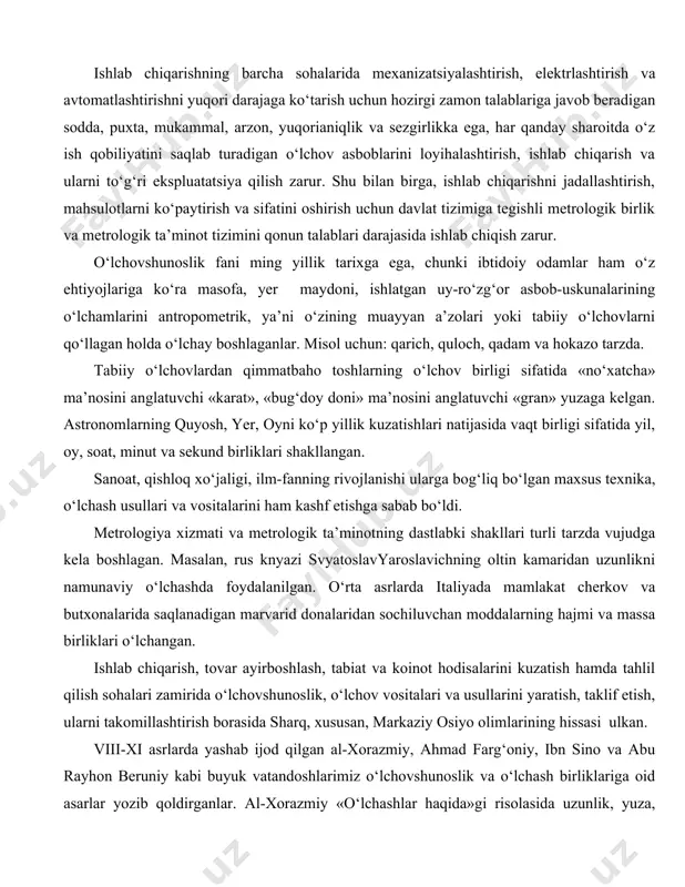 , shuningdek, yer osti ruda konlarini samolyotdan turib magnit usullar bilan razvedka qilishda qo‘llaniladi. hattoki sayyoralar va yulduzlar sirtidagi harorat ham fotoelementlar yordamida elektrik usul bilan aniqlanadi. murakkab ishlab chiqarish jarayonlarini avtomatlashtirish ko‘p jihatdan elektr o‘lchashlarga tayanadi, chunki ular o‘lchash qurilmasi bilan bevosita ishlab chiqarish obyektlariga avtomatik ravishda ta’sir etish, o‘lchangan kattaliklar ustida hisoblash operatsiyalarini avtomatik bajarish imkonini beradi. ishlab chiqarishning barcha sohalarida mexanizatsiyalashtirish, elektrlashtirish va avtomatlashtirishni yuqori darajaga ko‘tarish uchun hozirgi zamon talablariga javob beradigan sodda, puxta, mukammal, arzon, yuqorianiqlik va sezgirlikka ega, har qanday sharoitda o‘z ish qobiliyatini saqlab turadigan o‘lchov asboblarini loyihalashtirish, ishlab chiqarish va ularni to‘g‘ri ekspluatatsiya qilish zarur. shu bilan birga, ishlab chiqarishni jadallashtirish, mahsulotlarni ko‘paytirish va sifatini oshirish uchun davlat tizimiga tegishli metrologik birlik va metrologik ta’minot tizimini qonun talablari darajasida ishlab chiqish zarur. o‘lchovshunoslik fani ming yillik tarixga ega, chunki ibtidoiy odamlar ham o‘z ehtiyojlariga ko‘ra masofa, yer maydoni, ishlatgan uy-ro‘zg‘or asbob-uskunalarining o‘lchamlarini …