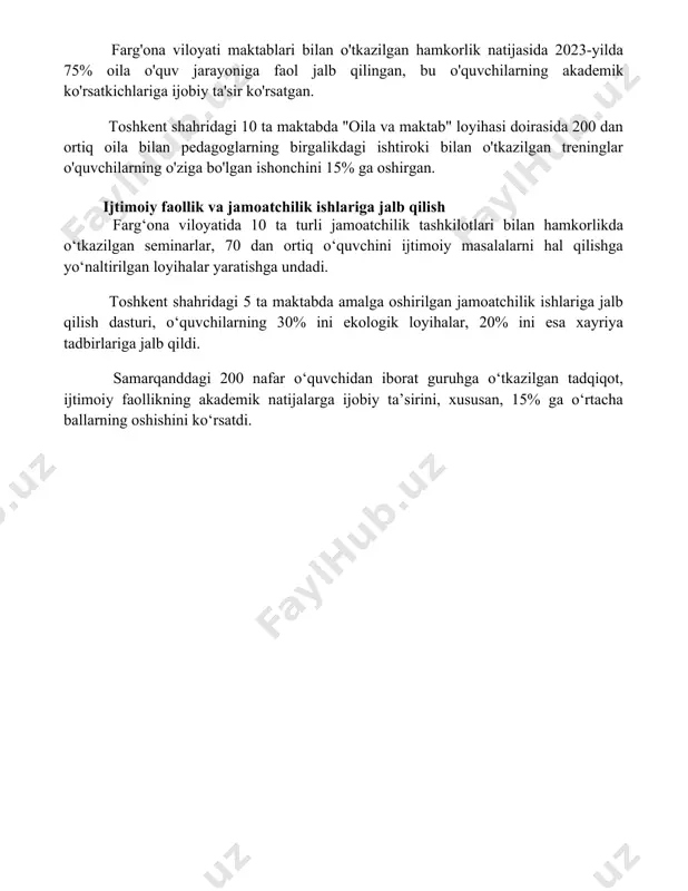 mlash samarqand viloyatining 5 ta maktabida o'tkazilgan so'rov natijalariga ko'ra, ota-onalar bilan maktab o'rtasidagi samarali muloqot darajasi 30% ni tashkil etadi, bu esa qo'shimcha hamkorlik dasturlarini ishlab chiqish zarurligini ko'rsatadi. farg'ona viloyati maktablari bilan o'tkazilgan hamkorlik natijasida 2023-yilda 75% oila o'quv jarayoniga faol jalb qilingan, bu o'quvchilarning akademik ko'rsatkichlariga ijobiy ta'sir ko'rsatgan. toshkent shahridagi 10 ta maktabda "oila va maktab" loyihasi doirasida 200 dan ortiq oila bilan pedagoglarning birgalikdagi ishtiroki bilan o'tkazilgan treninglar o'quvchilarning o'ziga bo'lgan ishonchini 15% ga oshirgan. ijtimoiy faollik va jamoatchilik ishlariga jalb qilish farg‘ona viloyatida 10 ta turli jamoatchilik tashkilotlari bilan hamkorlikda o‘tkazilgan seminarlar, 70 dan ortiq o‘quvchini ijtimoiy masalalarni hal qilishga yo‘naltirilgan loyihalar yaratishga undadi. toshkent shahridagi 5 ta maktabda amalga oshirilgan jamoatchilik ishlariga jalb qilish dasturi, o‘quvchilarning 30% ini ekologik loyihalar, 20% ini esa xayriya tadbirlariga jalb qildi. samarqanddagi 200 nafar o‘quvchidan iborat guruhga o‘tkazilgan tadqiqot, ijtimoiy faollikning akademik natijalarga ijobiy ta’sirini, xususan, 15% …