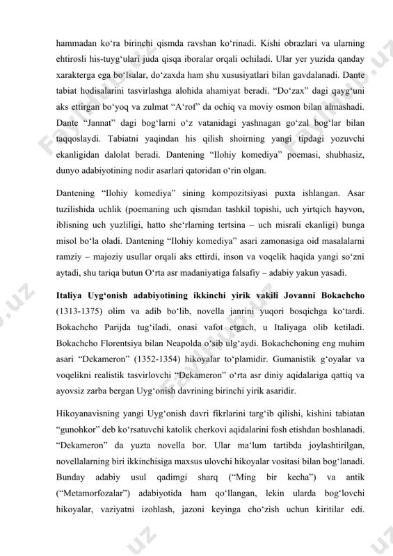 tug‘iladi, onasi vafot etgach, u italiyaga olib ketiladi. bokachcho florentsiya bilan neapolda o‘sib ulg‘aydi. bokachchoning eng muhim asari “dekameron” (1352-1354) hikoyalar to‘plamidir. gumanistik g‘oyalar va voqelikni realistik tasvirlovchi “dekameron” o‘rta asr diniy aqidalariga qattiq va ayovsiz zarba bergan uyg‘onish davrining birinchi yirik asaridir. hikoyanavisning yangi uyg‘onish davri fikrlarini targ‘ib qilishi, kishini tabiatan “gunohkor” deb ko‘rsatuvchi katolik cherkovi aqidalarini fosh etishdan boshlanadi. “dekameron” da yuzta novella bor. ular ma‘lum tartibda joylashtirilgan, novellalarning biri ikkinchisiga maxsus ulovchi hikoyalar vositasi bilan bog‘lanadi. bunday adabiy usul qadimgi sharq (“ming bir kecha”) va antik (“metamorfozalar”) adabiyotida ham qo‘llangan, lekin ularda bog‘lovchi hikoyalar, vaziyatni izohlash, jazoni keyinga cho‘zish uchun kiritilar edi. bokachcho esa bog‘lovchi yangi novellalarda hayotiy voqealarni, xarakterlarni tasvirlashga katta e‘tibor beradi. 1348 yilda florentsiyada dahshatli o‘lat kasali tarqalib, bu kasal juda ko‘p kishilarning yostig‘ini quritadi. epidemiya sog‘ qolgan kishilarning xulq-atvoriga ta‘sir etmay qolmaydi. o‘rta asr diniy urf-odatlari, narigi dunyo azoblari haqidagi uydirmalar yana avjiga …