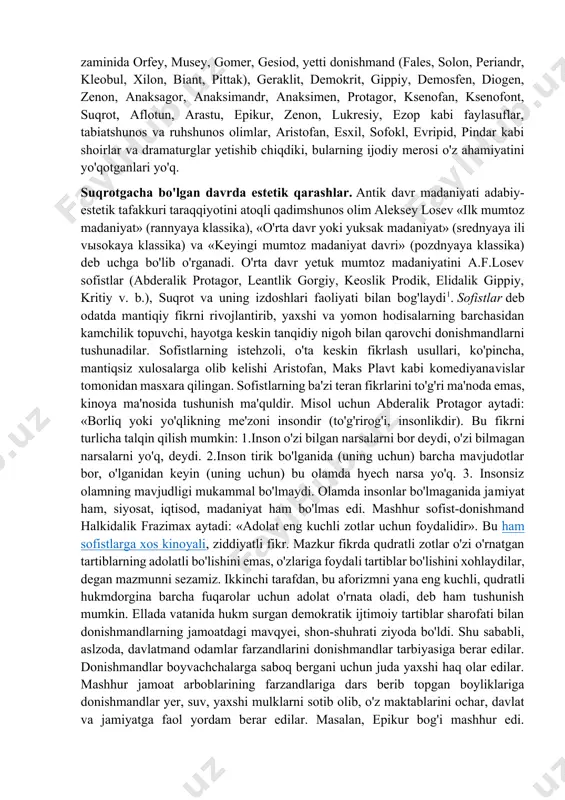 davrda estetik qarashlar. antik davr madaniyati adabiy-estetik tafakkuri taraqqiyotini atoqli qadimshunos olim aleksey losev «ilk mumtoz madaniyat» (rannyaya klassika), «o'rta davr yoki yuksak madaniyat» (srednyaya ili vыsokaya klassika) va «keyingi mumtoz madaniyat davri» (pozdnyaya klassika) deb uchga bo'lib o'rganadi. o'rta davr yetuk mumtoz madaniyatini a.f.losev sofistlar (abderalik protagor, leantlik gorgiy, keoslik prodik, elidalik gippiy, kritiy v. b.), suqrot va uning izdoshlari faoliyati bilan bog'laydi1. sofistlar deb odatda mantiqiy fikrni rivojlantirib, yaxshi va yomon hodisalarning barchasidan kamchilik topuvchi, hayotga keskin tanqidiy nigoh bilan qarovchi donishmandlarni tushunadilar. sofistlarning istehzoli, o'ta keskin fikrlash usullari, ko'pincha, mantiqsiz xulosalarga olib kelishi aristofan, maks plavt kabi komediyanavislar tomonidan masxara qilingan. sofistlarning ba'zi teran fikrlarini to'g'ri ma'noda emas, kinoya ma'nosida tushunish ma'quldir. misol uchun abderalik protagor aytadi: «borliq yoki yo'qlikning me'zoni insondir (to'g'rirog'i, insonlikdir). bu fikrni turlicha talqin qilish mumkin: 1.inson o'zi bilgan narsalarni bor deydi, o'zi bilmagan narsalarni yo'q, deydi. 2.inson tirik bo'lganida (uning uchun) barcha …