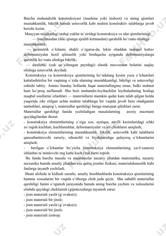 iy jihatdan esa qattiq jismlar fizikasi, materialshunoslik kabi fanlarga tayanib yechiladi. shuni alohida ta`kidlash zarurki, amaliy hisoblashlarda konstruksiya qismlarining hamma xossalarini bir vaqtda e`tiborga olish juda qiyin. shu sababli materiallar qarshiligi fanini o`rganish jarayonida hamda uning barcha yechim va xulosalarini olishda quyidagi cheklanish (gipoteza)larga tayanish zarur: - jism materiali yaxlit (g`ovaksiz); - jism materiali bir jinsli; - jism materiali yaxlit (g`ovaksiz); - jism materiali bir jinsli; - jism materiali izotrop; - jism to`la elastik; - kuchlanish va deformatsiyalar o`zaro chiziqli bog`lanishda. bundan tashqari yana ikkita tamoyil ishlatiladi: - kuchlar ta`sirining bir-birlariga xalal bermaslik tamoyili (mazmuni: jism nuqtalarida hosil bo`ladigan kuchlanish va deformatsiyalar tashqi kuch (yuk)larning ketma-ket yoki tartibsiz qo`yilishiga bog`liq bo`lmaydi, balki ikkala holda ham kuchlanish va deformatsiyalar bir xil bo`ladi); - sen-venan tamoyili (mazmuni: jismning birorta kichik bo`lagiga qo`yilgan muvozanatlashuvchi kuchlarning ta`siridan yuzaga kelgan kuchlanishlar «mahalliy» xarakterga ega bo`lib, ular kuchlar qo`yilgan qismdan uzoqlashgan sari juda tez so`na boshlaydi). …