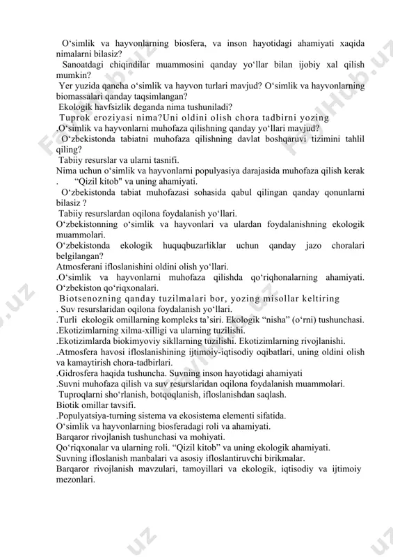 oslanishi va uning oldini olishni yo‘llari. o`simlik va hayvonot olamini muhofaza qilish chora tadbirlari atmosfera ifloslanishining oldini olish va kamaytirish uchun qanday tadbirlar amalga oshiriladi? orol dengizi muammosining kelib chiqish sabablarini tushuntiring. dengizni asl holiga keltirsa bo‘ladimi? . abiotik omillar haqida . o`rta osiyolik allomatlar tabiyat fanlariga jumladan ekologiyaga qanday hissa qo`shganlar? o‘simlik va hayvonlarning biosfera, va inson hayotidagi ahamiyati xaqida nimalarni bilasiz? sanoatdagi chiqindilar muammosini qanday yo‘llar bilan ijobiy xal qilish mumkin? yer yuzida qancha o‘simlik va hayvon turlari mavjud? o‘simlik va hayvonlarning biomassalari qanday taqsimlangan? ekologik havfsizlik deganda nima tushuniladi? tuprok eroziyasi nima?uni oldini olish chora tadbirni yozing .o‘simlik va hayvonlarni muhofaza qilishning qanday yo‘llari mavjud? o‘zbekistonda tabiatni muhofaza qilishning davlat boshqaruvi tizimini tahlil qiling? tabiiy resurslar va ularni tasnifi. nima uchun o‘simlik va hayvonlarni populyasiya darajasida muhofaza qilish kerak . “qizil kitob" va uning ahamiyati. o‘zbekistonda tabiat muhofazasi sohasida qabul qilingan qanday qonunlarni bilasiz ? tabiiy resurslardan …