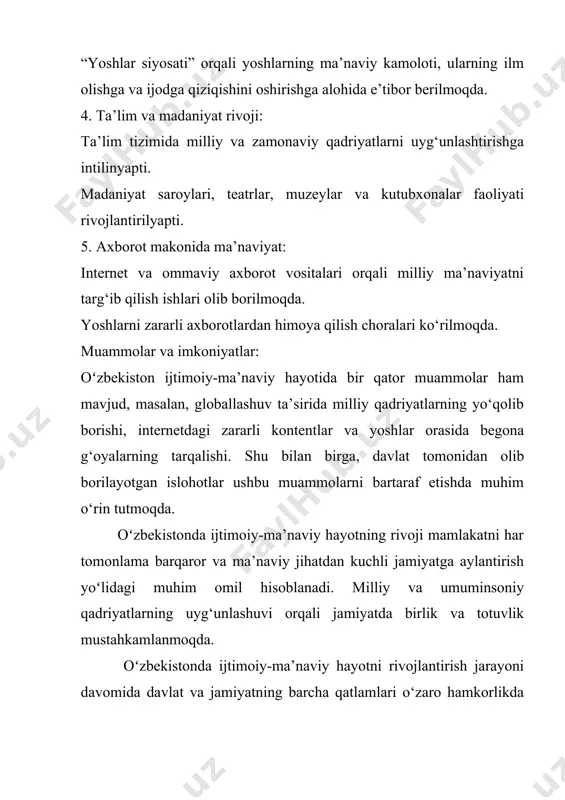 shga yordam bermoqda. ma’naviyatning yuksalishi bilan o‘zbekiston xalqining birdamligi, barqarorligi va dunyo hamjamiyatidagi obro‘si yanada oshib boraveradi. oʻzbekistonda ijtimoiy-maʼnaviy hayotning yanada chuqurroq rivojlanishi milliy manfaatlar, tarixiy meros va zamonaviy dunyo tendensiyalarining uygʻunlashuviga asoslanadi. ushbu jarayonning barqarorligi uchun qoʻshimcha eʼtibor qaratilayotgan bir nechta asosiy sohalar mavjud: 6. taʼlim tizimi va maʼnaviyat: milliy taʼlimning rivoji: taʼlim muassasalarida nafaqat zamonaviy fanlarni oʻqitish, balki milliy qadriyatlar va tarixiy merosni oʻrgatishga ham eʼtibor qaratilmoqda. oʻzbek tili va adabiyoti, tarix, diniy-etika darslari yoshlar maʼnaviyatini shakllantirishning muhim vositalaridan biridir. madaniy dasturlar: maktab va oliy oʻquv yurtlarida tarixiy obidalarga sayohatlar, kitobxonlik festivallari va boshqa targʻibot tadbirlari tashkil etilib, yoshlarning maʼnaviy bilimlari oshirilmoqda. ilm-fan va maʼnaviyat integratsiyasi: oʻzbekiston ilmiy markazlari, jumladan, islom sivilizatsiyasi markazi orqali din, ilm va maʼnaviyatning uygʻun rivoji yoʻlga qoʻyilmoqda. 7. ijtimoiy tenglik va maʼnaviy qadriyatlar: gender tengligi: oʻzbekiston jamiyatida ayollar huquqlarini himoya qilish va ularning ijtimoiy-maʼnaviy hayotdagi rolini oshirish boʻyicha qator dasturlar amalga oshirilmoqda. ayollarning …