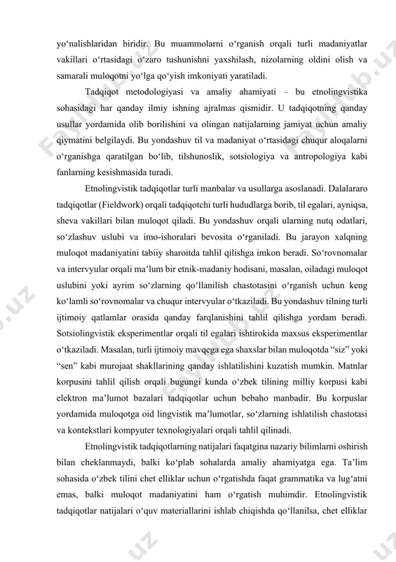 lari ishtirokida maxsus eksperimentlar oʻtkaziladi. masalan, turli ijtimoiy mavqega ega shaxslar bilan muloqotda “siz” yoki “sen” kabi murojaat shakllarining qanday ishlatilishini kuzatish mumkin. matnlar korpusini tahlil qilish orqali bugungi kunda oʻzbek tilining milliy korpusi kabi elektron maʼlumot bazalari tadqiqotlar uchun bebaho manbadir. bu korpuslar yordamida muloqotga oid lingvistik maʼlumotlar, soʻzlarning ishlatilish chastotasi va kontekstlari kompyuter texnologiyalari orqali tahlil qilinadi. etnolingvistik tadqiqotlarning natijalari faqatgina nazariy bilimlarni oshirish bilan cheklanmaydi, balki koʻplab sohalarda amaliy ahamiyatga ega. taʼlim sohasida oʻzbek tilini chet elliklar uchun oʻrgatishda faqat grammatika va lugʻatni emas, balki muloqot madaniyatini ham oʻrgatish muhimdir. etnolingvistik tadqiqotlar natijalari oʻquv materiallarini ishlab chiqishda qoʻllanilsa, chet elliklar til bilan birga xalq mentaliteti va madaniyatini ham oʻrganishadi. xalqaro aloqalarda turli madaniyatlar vakillari oʻrtasidagi muloqotda yuzaga keladigan tushunmovchiliklar, asosan, muloqot madaniyatidagi farqlardan kelib chiqadi. etnolingvistik bilimlar bu toʻsiqlarni yengishga, turli madaniyatlar vakillari orasidagi oʻzaro tushunishni yaxshilashga va xalqaro hamkorlikni mustahkamlashga yordam beradi. nutq terapiyasida etnolingvistik tadqiqotlar …