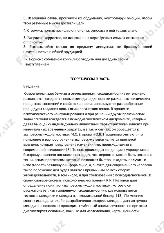 шивай слова, произноси их обдуманно, контролируй эмоции, чтобы твои разумные мысли достигли цели 4. стремись понять позицию оппонента, относись к ней уважительно 5. возражай корректно, не искажая и не передёргивая смысла сказанного оппонентом. 6. высказывайся только по предмету дискуссии, не бравируй своей начитанностью и общей эрудицией 7. борись с соблазном кому-либо угодить или досадить своим выступлением теоретическая часть. введение современная зарубежная и отечественная психодиагностика интенсивно развивается, создаются новые методики для оценки различных психических процессов, состояний и свойств личности, используются разнообразные процедуры создания новых психологических тестов. в процессе психологического консультирования и при решении других практических задач психолог нуждается в психодиагностическом инструменте, который давал бы оценку индивидуально-личностным характеристикам клиента при минимальных временных затратах, и в таких случаях он обращается к экспресс-психодиагностике. м.с. егорова и о.в. паршикова считают, что появление и распространение экспресс-методов является приметой времени, которая представлена изменениями, происходящими в современной психологии [8]. то есть происходит тенденция к упрощению и быстрому решению …