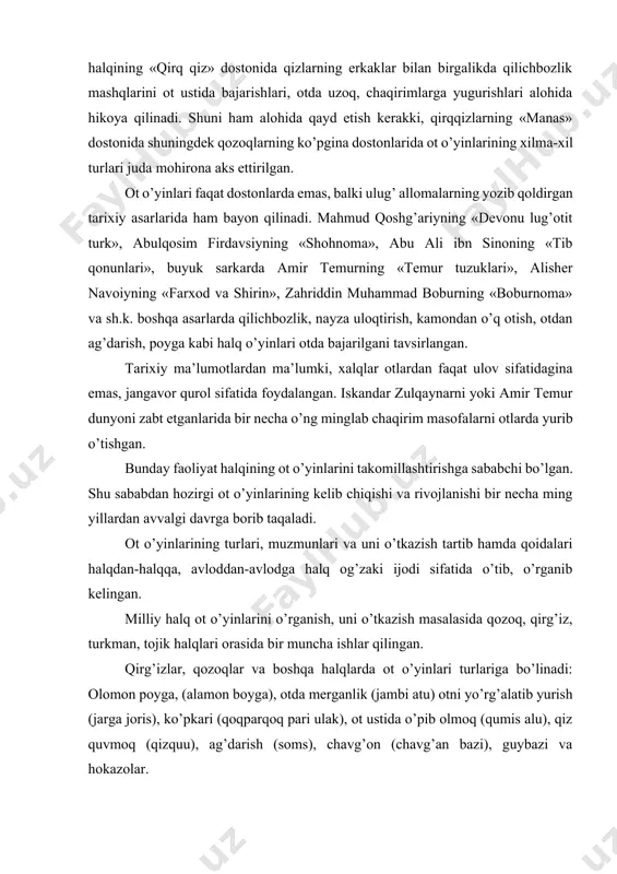 i juda mohirona aks ettirilgan. ot o’yinlari faqat dostonlarda emas, balki ulug’ allomalarning yozib qoldirgan tarixiy asarlarida ham bayon qilinadi. mahmud qoshg’ariyning «devonu lug’otit turk», abulqosim firdavsiyning «shohnoma», abu ali ibn sinoning «tib qonunlari», buyuk sarkarda amir temurning «temur tuzuklari», alisher navoiyning «farxod va shirin», zahriddin muhammad boburning «boburnoma» va sh.k. boshqa asarlarda qilichbozlik, nayza uloqtirish, kamondan o’q otish, otdan ag’darish, poyga kabi halq o’yinlari otda bajarilgani tavsirlangan. tarixiy ma’lumotlardan ma’lumki, xalqlar otlardan faqat ulov sifatidagina emas, jangavor qurol sifatida foydalangan. iskandar zulqaynarni yoki amir temur dunyoni zabt etganlarida bir necha o’ng minglab chaqirim masofalarni otlarda yurib o’tishgan. bunday faoliyat halqining ot o’yinlarini takomillashtirishga sababchi bo’lgan. shu sababdan hozirgi ot o’yinlarining kelib chiqishi va rivojlanishi bir necha ming yillardan avvalgi davrga borib taqaladi. ot o’yinlarining turlari, muzmunlari va uni o’tkazish tartib hamda qoidalari halqdan-halqqa, avloddan-avlodga halq og’zaki ijodi sifatida o’tib, o’rganib kelingan. milliy halq ot o’yinlarini o’rganish, uni o’tkazish masalasida …